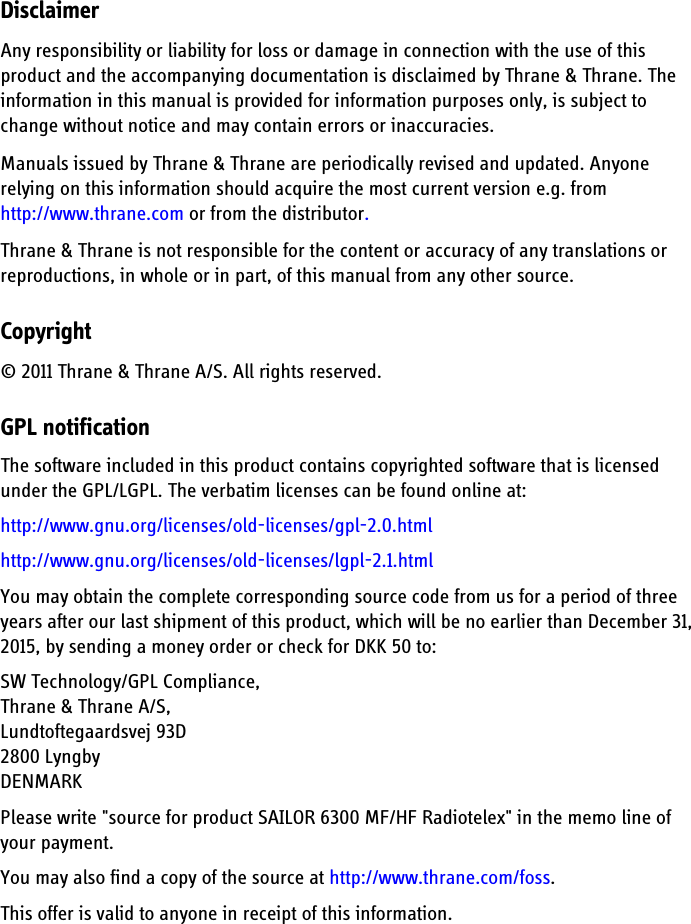 DisclaimerAny responsibility or liability for loss or damage in connection with the use of this product and the accompanying documentation is disclaimed by Thrane &amp; Thrane. The information in this manual is provided for information purposes only, is subject to change without notice and may contain errors or inaccuracies. Manuals issued by Thrane &amp; Thrane are periodically revised and updated. Anyone relying on this information should acquire the most current version e.g. from http://www.thrane.com or from the distributor. Thrane &amp; Thrane is not responsible for the content or accuracy of any translations or reproductions, in whole or in part, of this manual from any other source.Copyright© 2011 Thrane &amp; Thrane A/S. All rights reserved.GPL notificationThe software included in this product contains copyrighted software that is licensed under the GPL/LGPL. The verbatim licenses can be found online at:http://www.gnu.org/licenses/old-licenses/gpl-2.0.htmlhttp://www.gnu.org/licenses/old-licenses/lgpl-2.1.htmlYou may obtain the complete corresponding source code from us for a period of three years after our last shipment of this product, which will be no earlier than December 31, 2015, by sending a money order or check for DKK 50 to: SW Technology/GPL Compliance,Thrane &amp; Thrane A/S,Lundtoftegaardsvej 93D2800 LyngbyDENMARK Please write &quot;source for product SAILOR 6300 MF/HF Radiotelex&quot; in the memo line of your payment.You may also find a copy of the source at http://www.thrane.com/foss.This offer is valid to anyone in receipt of this information.