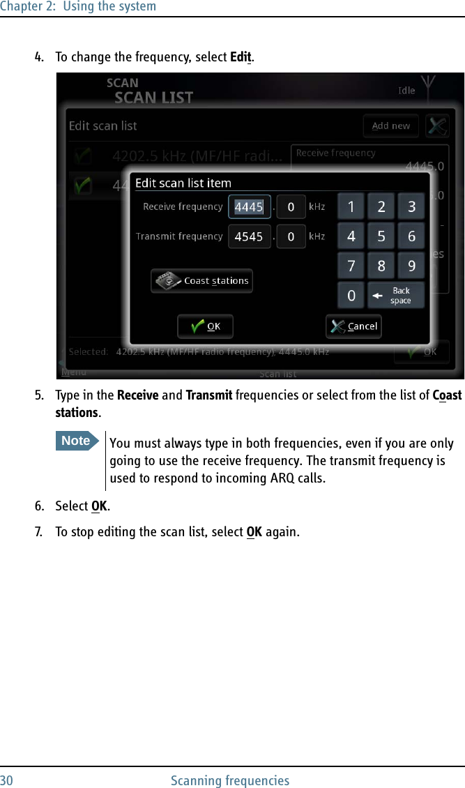 Chapter 2:  Using the system30 Scanning frequencies4. To change the frequency, select Edit.5. Type in the Receive and Transmit frequencies or select from the list of Coast stations.6. Select OK.7. To stop editing the scan list, select OK again. NoteYou must always type in both frequencies, even if you are only going to use the receive frequency. The transmit frequency is used to respond to incoming ARQ calls.