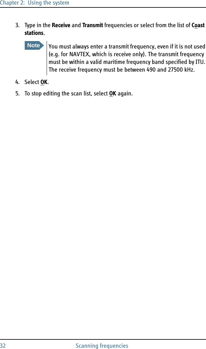 Chapter 2:  Using the system32 Scanning frequencies3. Type in the Receive and Transmit frequencies or select from the list of Coast stations.4. Select OK.5. To stop editing the scan list, select OK again. NoteYou must always enter a transmit frequency, even if it is not used (e.g. for NAVTEX, which is receive only). The transmit frequency must be within a valid maritime frequency band specified by ITU. The receive frequency must be between 490 and 27500 kHz.