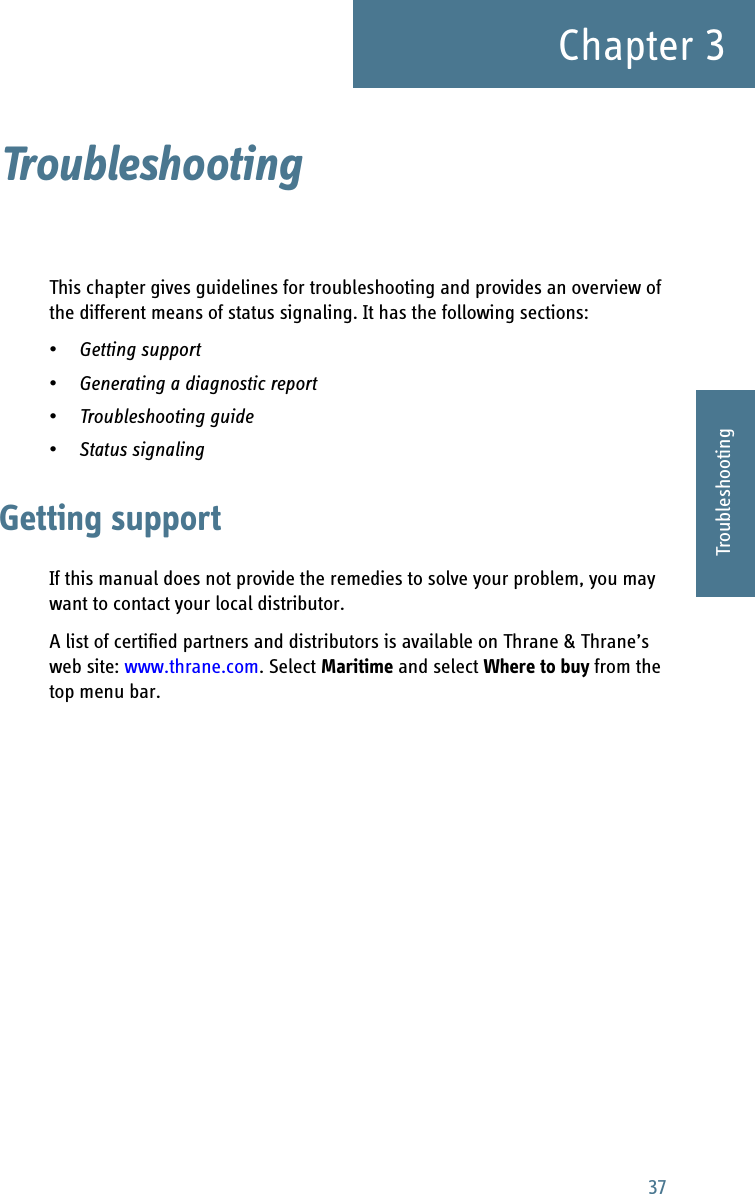 37Chapter 33333TroubleshootingTroubleshooting 3This chapter gives guidelines for troubleshooting and provides an overview of the different means of status signaling. It has the following sections:•Getting support•Generating a diagnostic report•Troubleshooting guide•Status signalingGetting supportIf this manual does not provide the remedies to solve your problem, you may want to contact your local distributor.A list of certified partners and distributors is available on Thrane &amp; Thrane’s web site: www.thrane.com. Select Maritime and select Where to buy from the top menu bar.