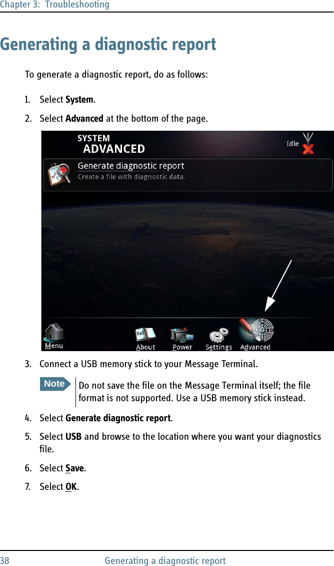 Chapter 3:  Troubleshooting38 Generating a diagnostic reportGenerating a diagnostic reportTo generate a diagnostic report, do as follows:1. Select System.2. Select Advanced at the bottom of the page.3. Connect a USB memory stick to your Message Terminal.4. Select Generate diagnostic report.5. Select USB and browse to the location where you want your diagnostics file.6. Select Save.7. S ele ct  OK.NoteDo not save the file on the Message Terminal itself; the file format is not supported. Use a USB memory stick instead.