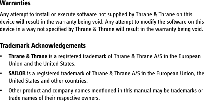WarrantiesAny attempt to install or execute software not supplied by Thrane &amp; Thrane on this device will result in the warranty being void. Any attempt to modify the software on this device in a way not specified by Thrane &amp; Thrane will result in the warranty being void.Trademark Acknowledgements•Thrane &amp; Thrane is a registered trademark of Thrane &amp; Thrane A/S in the European Union and the United States.•SAILOR is a registered trademark of Thrane &amp; Thrane A/S in the European Union, the United States and other countries.• Other product and company names mentioned in this manual may be trademarks or trade names of their respective owners.
