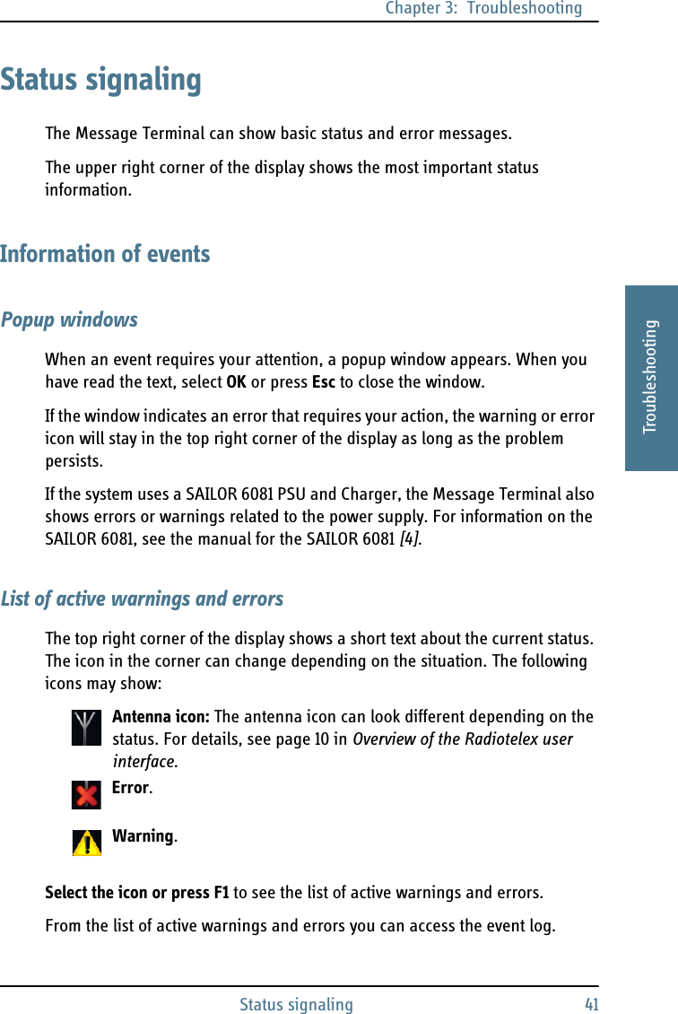 Chapter 3:  TroubleshootingStatus signaling 413333TroubleshootingStatus signalingThe Message Terminal can show basic status and error messages.The upper right corner of the display shows the most important status information.Information of eventsPopup windowsWhen an event requires your attention, a popup window appears. When you have read the text, select OK or press Esc to close the window. If the window indicates an error that requires your action, the warning or error icon will stay in the top right corner of the display as long as the problem persists.If the system uses a SAILOR 6081 PSU and Charger, the Message Terminal also shows errors or warnings related to the power supply. For information on the SAILOR 6081, see the manual for the SAILOR 6081 [4].List of active warnings and errorsThe top right corner of the display shows a short text about the current status. The icon in the corner can change depending on the situation. The following icons may show:Antenna icon: The antenna icon can look different depending on the status. For details, see page 10 in Overview of the Radiotelex user interface.Error.Warning.Select the icon or press F1 to see the list of active warnings and errors.From the list of active warnings and errors you can access the event log.