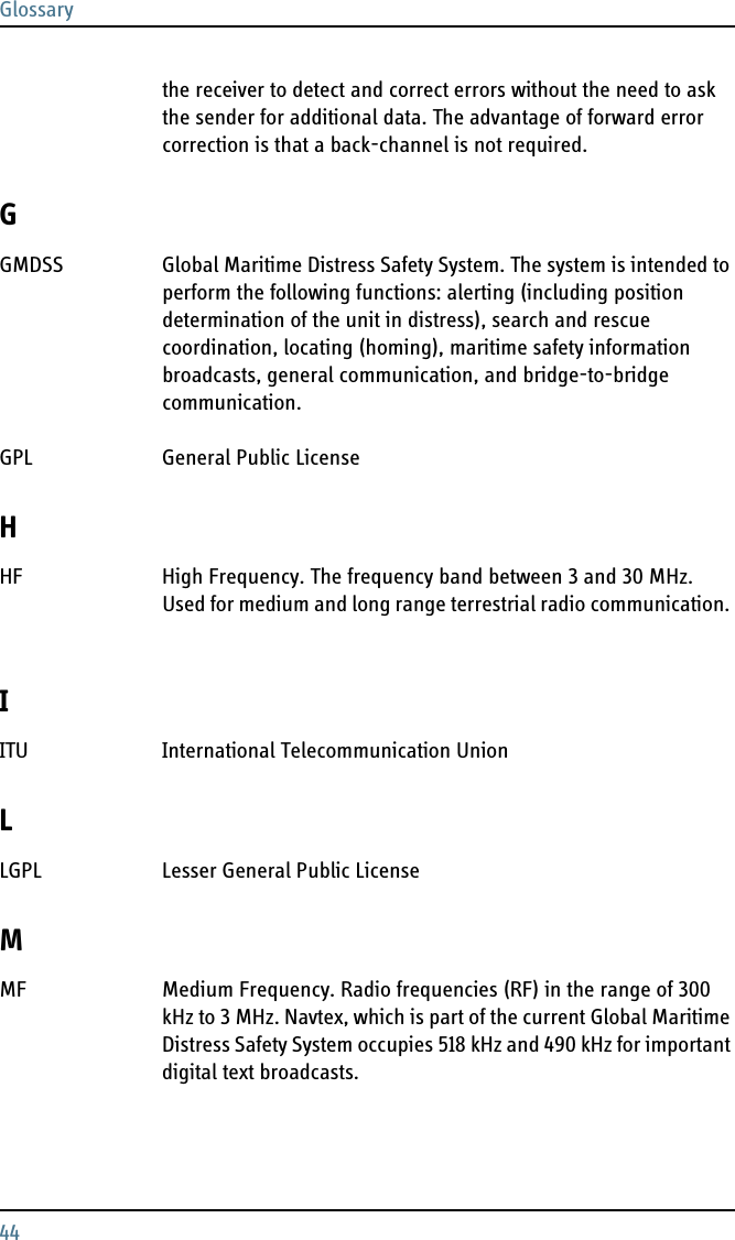 Glossary44the receiver to detect and correct errors without the need to ask the sender for additional data. The advantage of forward error correction is that a back-channel is not required. GGMDSS Global Maritime Distress Safety System. The system is intended to perform the following functions: alerting (including position determination of the unit in distress), search and rescue coordination, locating (homing), maritime safety information broadcasts, general communication, and bridge-to-bridge communication. GPL General Public License HHF High Frequency. The frequency band between 3 and 30 MHz. Used for medium and long range terrestrial radio communication. IITU International Telecommunication Union LLGPL Lesser General Public License MMF Medium Frequency. Radio frequencies (RF) in the range of 300 kHz to 3 MHz. Navtex, which is part of the current Global Maritime Distress Safety System occupies 518 kHz and 490 kHz for important digital text broadcasts. 