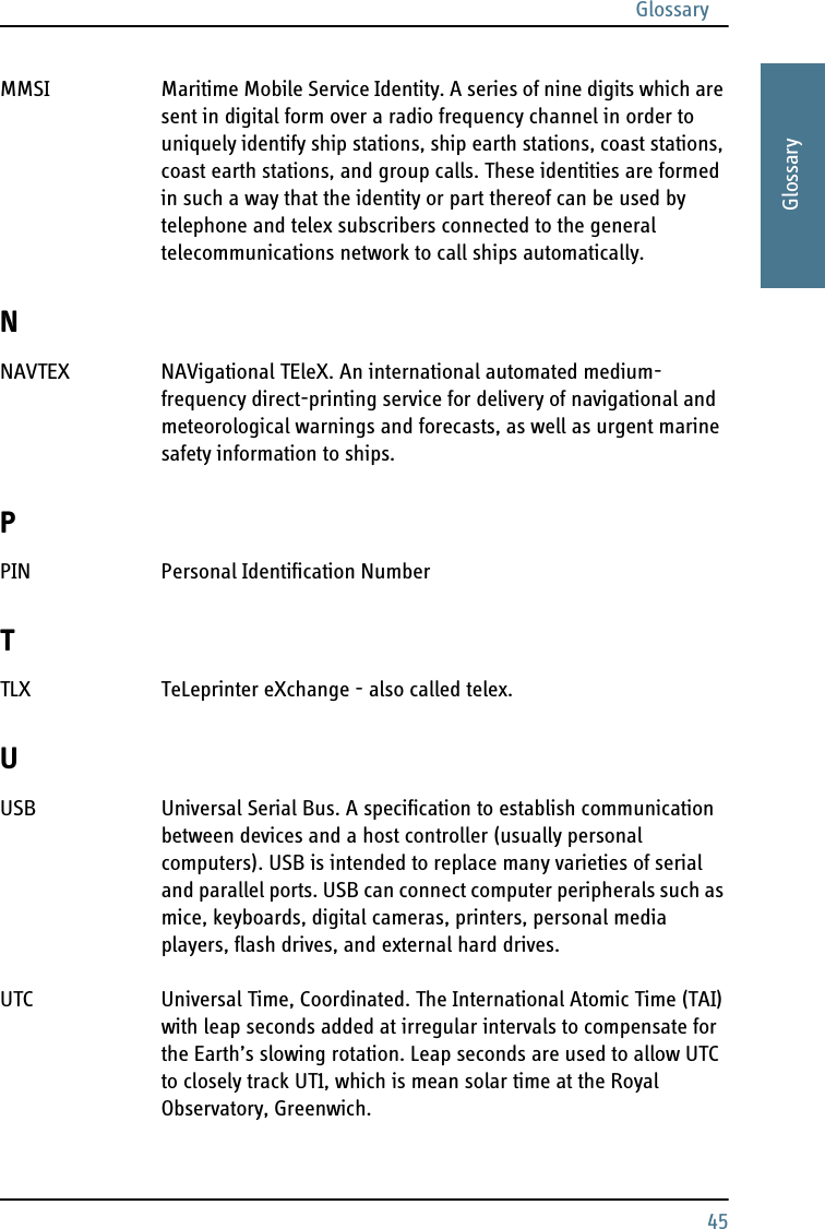 Glossary45AAAAGlossaryMMSI Maritime Mobile Service Identity. A series of nine digits which are sent in digital form over a radio frequency channel in order to uniquely identify ship stations, ship earth stations, coast stations, coast earth stations, and group calls. These identities are formed in such a way that the identity or part thereof can be used by telephone and telex subscribers connected to the general telecommunications network to call ships automatically. NNAVTEX NAVigational TEleX. An international automated medium-frequency direct-printing service for delivery of navigational and meteorological warnings and forecasts, as well as urgent marine safety information to ships. PPIN Personal Identification Number TTLX TeLeprinter eXchange - also called telex. UUSB Universal Serial Bus. A specification to establish communication between devices and a host controller (usually personal computers). USB is intended to replace many varieties of serial and parallel ports. USB can connect computer peripherals such as mice, keyboards, digital cameras, printers, personal media players, flash drives, and external hard drives. UTC Universal Time, Coordinated. The International Atomic Time (TAI) with leap seconds added at irregular intervals to compensate for the Earth’s slowing rotation. Leap seconds are used to allow UTC to closely track UT1, which is mean solar time at the Royal Observatory, Greenwich. 