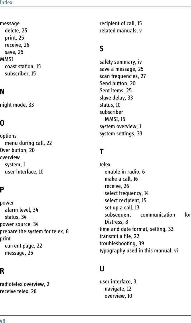 Index48messagedelete, 25print, 25receive, 26save, 25MMSIcoast station, 15subscriber, 15Nnight mode, 33Ooptionsmenu during call, 22Over button, 20overviewsystem, 1user interface, 10Ppoweralarm level, 34status, 34power source, 34prepare the system for telex, 6printcurrent page, 22message, 25Rradiotelex overview, 2receive telex, 26recipient of call, 15related manuals, vSsafety summary, ivsave a message, 25scan frequencies, 27Send button, 20Sent items, 25slave delay, 33status, 10subscriberMMSI, 15system overview, 1system settings, 33Ttelexenable in radio, 6make a call, 16receive, 26select frequency, 14select recipient, 15set up a call, 13subsequent communication forDistress, 8time and date format, setting, 33transmit a file, 22troubleshooting, 39typography used in this manual, viUuser interface, 3navigate, 12overview, 10