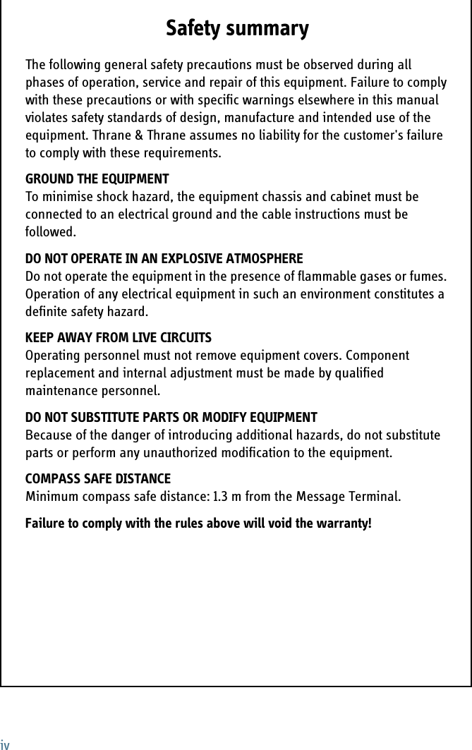 ivSafety summary 1The following general safety precautions must be observed during all phases of operation, service and repair of this equipment. Failure to comply with these precautions or with specific warnings elsewhere in this manual violates safety standards of design, manufacture and intended use of the equipment. Thrane &amp; Thrane assumes no liability for the customer&apos;s failure to comply with these requirements.GROUND THE EQUIPMENTTo minimise shock hazard, the equipment chassis and cabinet must be connected to an electrical ground and the cable instructions must be followed. DO NOT OPERATE IN AN EXPLOSIVE ATMOSPHEREDo not operate the equipment in the presence of flammable gases or fumes. Operation of any electrical equipment in such an environment constitutes a definite safety hazard. KEEP AWAY FROM LIVE CIRCUITSOperating personnel must not remove equipment covers. Component replacement and internal adjustment must be made by qualified maintenance personnel. DO NOT SUBSTITUTE PARTS OR MODIFY EQUIPMENT Because of the danger of introducing additional hazards, do not substitute parts or perform any unauthorized modification to the equipment.COMPASS SAFE DISTANCEMinimum compass safe distance: 1.3 m from the Message Terminal.Failure to comply with the rules above will void the warranty!