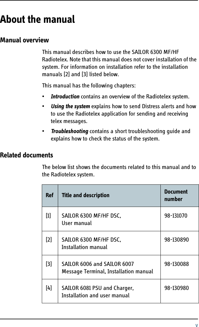 vAbout the manual 2Manual overviewThis manual describes how to use the SAILOR 6300 MF/HF Radiotelex. Note that this manual does not cover installation of the system. For information on installation refer to the installation manuals [2] and [3] listed below.This manual has the following chapters:•Introduction contains an overview of the Radiotelex system.•Using the system explains how to send Distress alerts and how to use the Radiotelex application for sending and receiving telex messages.•Troubleshooting contains a short troubleshooting guide and explains how to check the status of the system.Related documentsThe below list shows the documents related to this manual and to the Radiotelex system.Ref Title and description Document number[1] SAILOR 6300 MF/HF DSC, User manual98-131070[2] SAILOR 6300 MF/HF DSC, Installation manual98-130890[3] SAILOR 6006 and SAILOR 6007 Message Terminal, Installation manual98-130088[4] SAILOR 6081 PSU and Charger, Installation and user manual98-130980