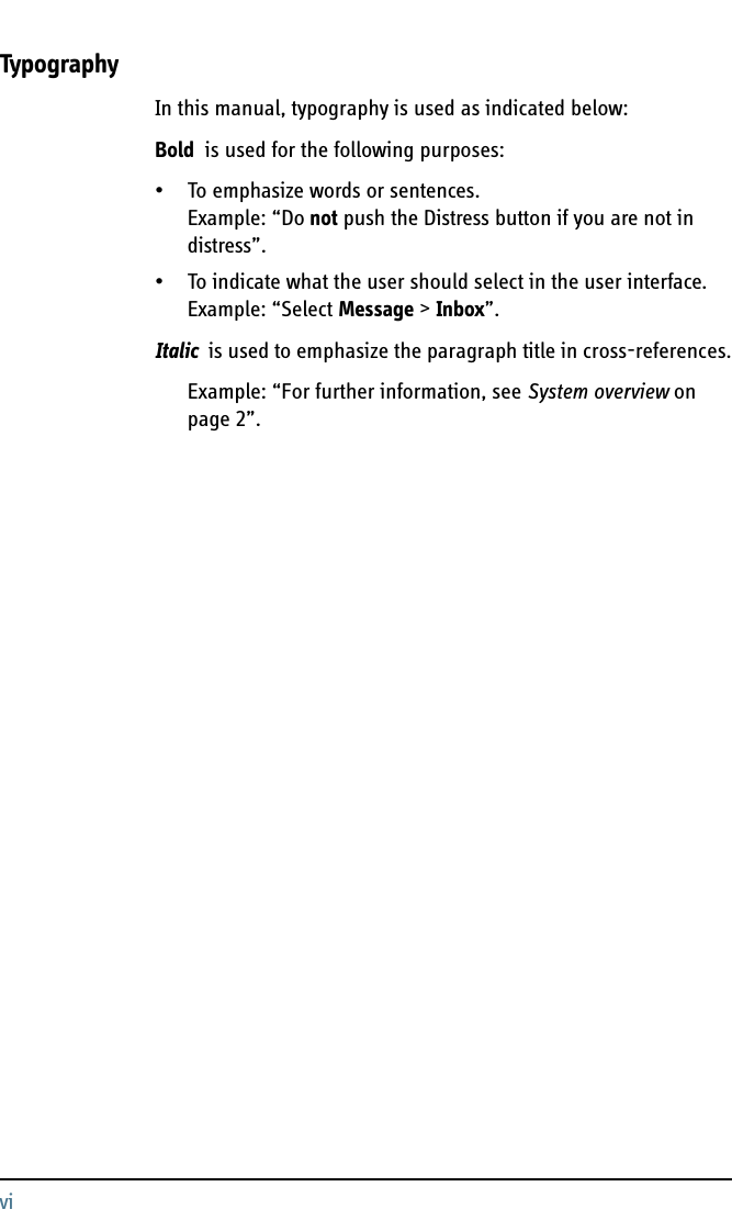 viTypographyIn this manual, typography is used as indicated below:Bold  is used for the following purposes:• To emphasize words or sentences. Example: “Do not push the Distress button if you are not in distress”.• To indicate what the user should select in the user interface. Example: “Select Message &gt; Inbox”. Italic  is used to emphasize the paragraph title in cross-references.Example: “For further information, see System overview on page 2”.