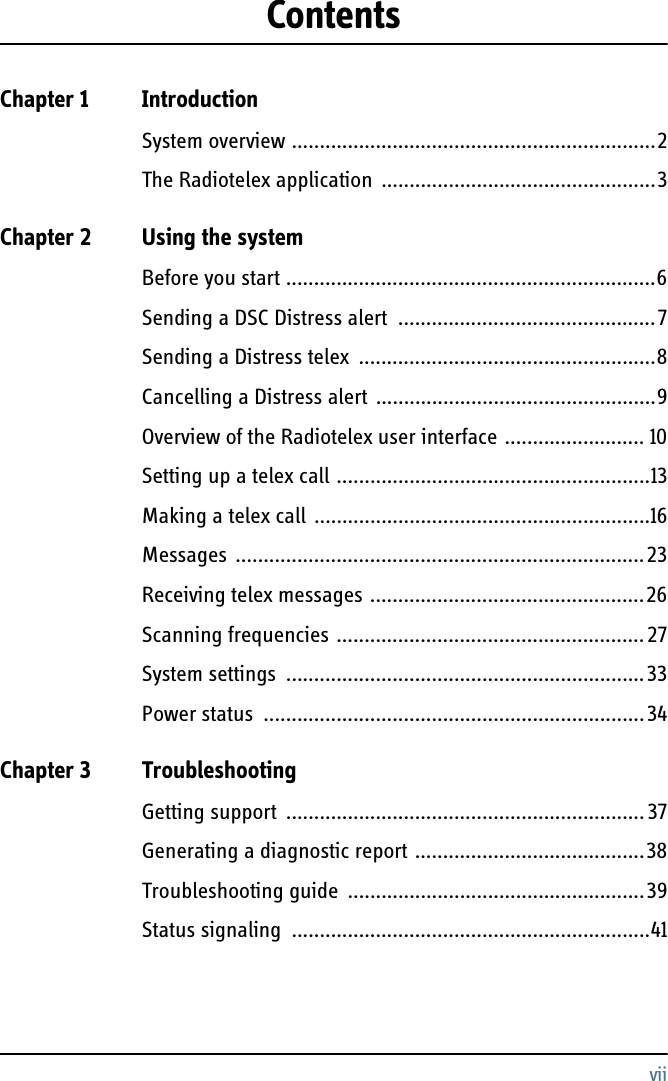 viiContentsChapter 1 IntroductionSystem overview .................................................................2The Radiotelex application  .................................................3Chapter 2 Using the systemBefore you start ..................................................................6Sending a DSC Distress alert  ..............................................7Sending a Distress telex  .....................................................8Cancelling a Distress alert ..................................................9Overview of the Radiotelex user interface ......................... 10Setting up a telex call ........................................................13Making a telex call ............................................................16Messages .........................................................................23Receiving telex messages .................................................26Scanning frequencies ....................................................... 27System settings  ................................................................33Power status  ....................................................................34Chapter 3 TroubleshootingGetting support  ................................................................37Generating a diagnostic report .........................................38Troubleshooting guide  .....................................................39Status signaling  ................................................................41