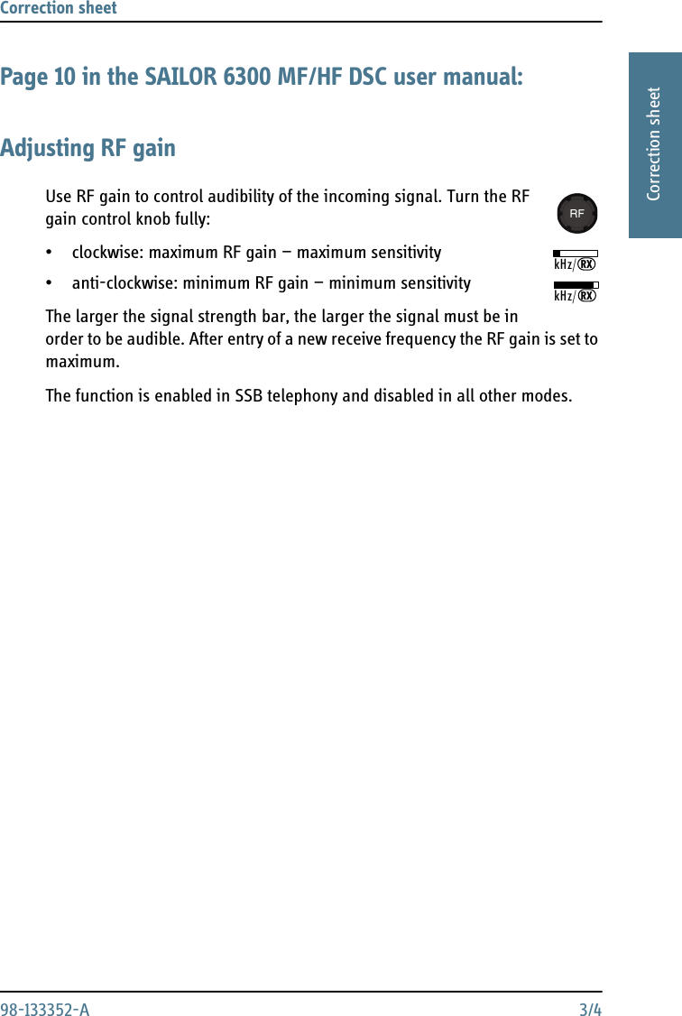 Correction sheet 98-133352-A 3/41111Correction sheetPage 10 in the SAILOR 6300 MF/HF DSC user manual:Adjusting RF gainUse RF gain to control audibility of the incoming signal. Turn the RF gain control knob fully:• clockwise: maximum RF gain — maximum sensitivity• anti-clockwise: minimum RF gain — minimum sensitivityThe larger the signal strength bar, the larger the signal must be in order to be audible. After entry of a new receive frequency the RF gain is set to maximum.The function is enabled in SSB telephony and disabled in all other modes.kHz/RXkHz/RX