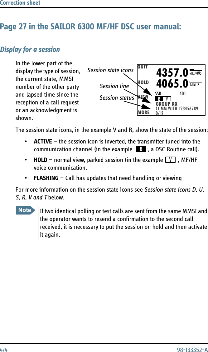 Correction sheet 4/4 98-133352-APage 27 in the SAILOR 6300 MF/HF DSC user manual:Display for a sessionIn the lower part of the display the type of session, the current state, MMSI number of the other party and lapsed time since the reception of a call request or an acknowledgment is shown.The session state icons, in the example V and R, show the state of the session:•ACTIVE — the session icon is inverted, the transmitter tuned into the communication channel (in the example  , a DSC Routine call).•HOLD — normal view, parked session (in the example , MF/HF voice communication.•FLASHING — Call has updates that need handling or viewingFor more information on the session state icons see Session state icons D, U, S, R, V and T below.NoteIf two identical polling or test calls are sent from the same MMSI and the operator wants to resend a confirmation to the second call received, it is necessary to put the session on hold and then activate it again.QUITHOLDVIEWMORE COMM WITH 123456789GROUP RX0:12RV4357.04065.0SSB                 401kHz/TXRXkHz/Session state iconsSession lineSession statusRV