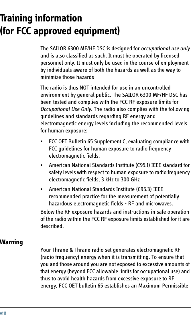 viiiTraining information (for FCC approved equipment) 3The SAILOR 6300 MF/HF DSC is designed for occupational use only and is also classified as such. It must be operated by licensed personnel only. It must only be used in the course of employment by individuals aware of both the hazards as well as the way to minimize those hazardsThe radio is thus NOT intended for use in an uncontrolled environment by general public. The SAILOR 6300 MF/HF DSC has been tested and complies with the FCC RF exposure limits for Occupational Use Only. The radio also complies with the following guidelines and standards regarding RF energy and electromagnetic energy levels including the recommended levels for human exposure:• FCC OET Bulletin 65 Supplement C, evaluating compliance with FCC guidelines for human exposure to radio frequency electromagnetic fields.• American National Standards Institute (C95.1) IEEE standard for safety levels with respect to human exposure to radio frequency electromagnetic fields, 3 kHz to 300 GHz• American National Standards Institute (C95.3) IEEE recommended practice for the measurement of potentially hazardous electromagnetic fields - RF and microwaves.Below the RF exposure hazards and instructions in safe operation of the radio within the FCC RF exposure limits established for it are described.WarningYour Thrane &amp; Thrane radio set generates electromagnetic RF (radio frequency) energy when it is transmitting. To ensure that you and those around you are not exposed to excessive amounts of that energy (beyond FCC allowable limits for occupational use) and thus to avoid health hazards from excessive exposure to RF energy, FCC OET bulletin 65 establishes an Maximum Permissible 