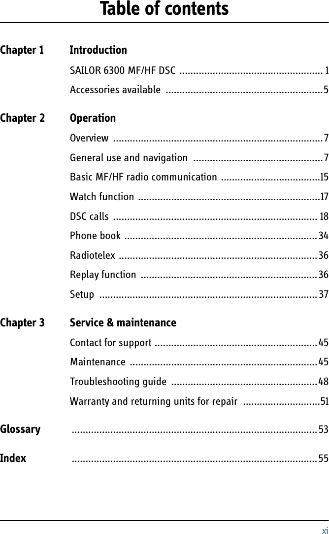 xiTable of contentsChapter 1 IntroductionSAILOR 6300 MF/HF DSC .................................................... 1Accessories available  .........................................................5Chapter 2 OperationOverview ............................................................................7General use and navigation  ...............................................7Basic MF/HF radio communication ....................................15Watch function ..................................................................17DSC calls  .......................................................................... 18Phone book ......................................................................34Radiotelex ........................................................................36Replay function ................................................................36Setup ...............................................................................37Chapter 3 Service &amp; maintenanceContact for support ...........................................................45Maintenance ....................................................................45Troubleshooting guide  .....................................................48Warranty and returning units for repair  ............................51Glossary .........................................................................................53Index .........................................................................................55