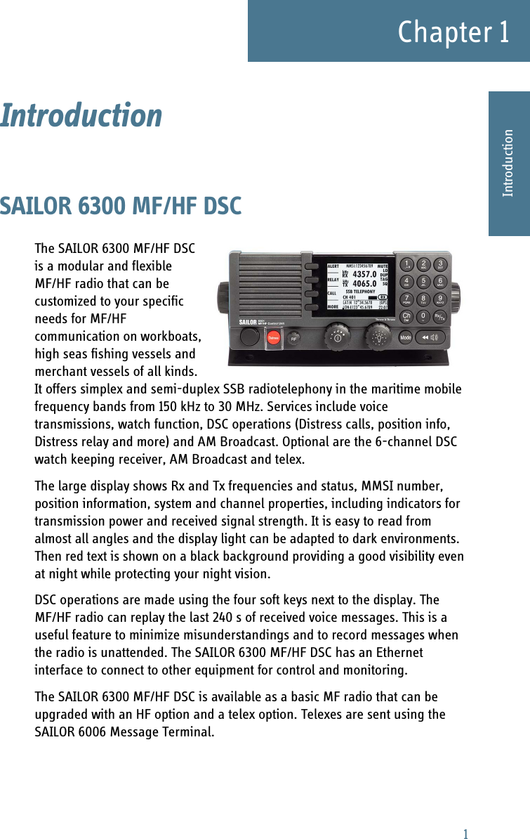 1Chapter 11111IntroductionIntroduction 1SAILOR 6300 MF/HF DSCThe SAILOR 6300 MF/HF DSC is a modular and flexible MF/HF radio that can be customized to your specific needs for MF/HF communication on workboats, high seas fishing vessels and merchant vessels of all kinds. It offers simplex and semi-duplex SSB radiotelephony in the maritime mobile frequency bands from 150 kHz to 30 MHz. Services include voice transmissions, watch function, DSC operations (Distress calls, position info, Distress relay and more) and AM Broadcast. Optional are the 6-channel DSC watch keeping receiver, AM Broadcast and telex.The large display shows Rx and Tx frequencies and status, MMSI number, position information, system and channel properties, including indicators for transmission power and received signal strength. It is easy to read from almost all angles and the display light can be adapted to dark environments. Then red text is shown on a black background providing a good visibility even at night while protecting your night vision.DSC operations are made using the four soft keys next to the display. The MF/HF radio can replay the last 240 s of received voice messages. This is a useful feature to minimize misunderstandings and to record messages when the radio is unattended. The SAILOR 6300 MF/HF DSC has an Ethernet interface to connect to other equipment for control and monitoring.The SAILOR 6300 MF/HF DSC is available as a basic MF radio that can be upgraded with an HF option and a telex option. Telexes are sent using the SAILOR 6006 Message Terminal.