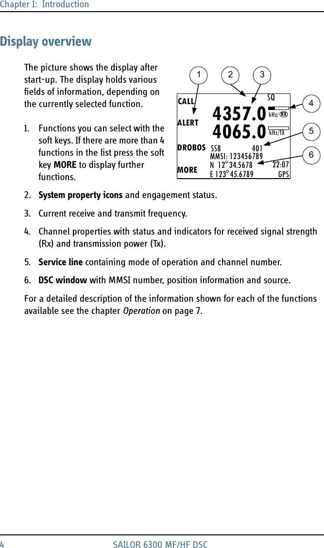 Chapter 1:  Introduction4 SAILOR 6300 MF/HF DSCDisplay overviewThe picture shows the display after start-up. The display holds various fields of information, depending on the currently selected function.1. Functions you can select with the soft keys. If there are more than 4 functions in the list press the soft key MORE to display further functions.2. System property icons and engagement status.3. Current receive and transmit frequency.4. Channel properties with status and indicators for received signal strength (Rx) and transmission power (Tx).5. Service line containing mode of operation and channel number. 6. DSC window with MMSI number, position information and source.For a detailed description of the information shown for each of the functions available see the chapter Operation on page 7.1 2 345CALLALERTDROBOSMOREMMSI: 123456789N  12°34.5678E 123°45.6789 22:07GPS4357.04065.0SSB                 401SQkHz/TXRX6kHz/