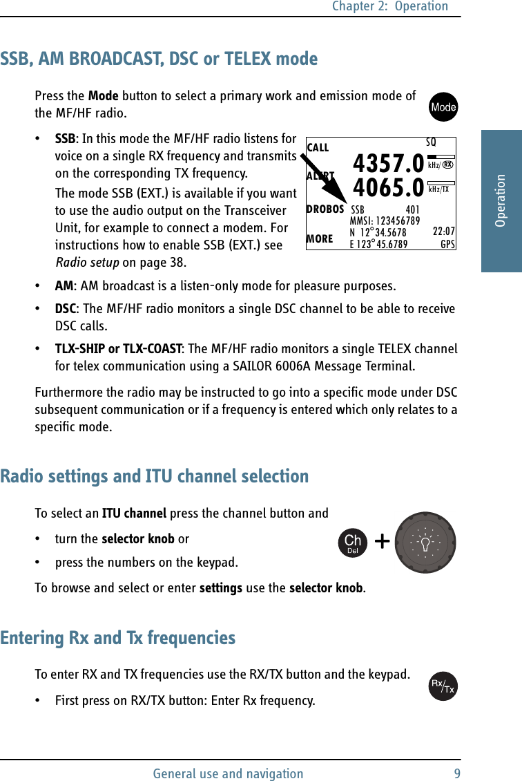 Chapter 2:  OperationGeneral use and navigation 92222OperationSSB, AM BROADCAST, DSC or TELEX modePress the Mode button to select a primary work and emission mode of the MF/HF radio. •SSB: In this mode the MF/HF radio listens for voice on a single RX frequency and transmits on the corresponding TX frequency.The mode SSB (EXT.) is available if you want to use the audio output on the Transceiver Unit, for example to connect a modem. For instructions how to enable SSB (EXT.) see Radio setup on page 38.•AM: AM broadcast is a listen-only mode for pleasure purposes.•DSC: The MF/HF radio monitors a single DSC channel to be able to receive DSC calls.•TLX-SHIP or TLX-COAST: The MF/HF radio monitors a single TELEX channel for telex communication using a SAILOR 6006A Message Terminal.Furthermore the radio may be instructed to go into a specific mode under DSC subsequent communication or if a frequency is entered which only relates to a specific mode.Radio settings and ITU channel selectionTo select an ITU channel press the channel button and•turn the selector knob or• press the numbers on the keypad.To browse and select or enter settings use the selector knob.Entering Rx and Tx frequenciesTo enter RX and TX frequencies use the RX/TX button and the keypad. • First press on RX/TX button: Enter Rx frequency.CALLALERTDROBOSMOREMMSI: 123456789N  12°34.5678E 123°45.6789 22:07GPS4357.04065.0SSB                 401SQkHz/TXRXkHz/+