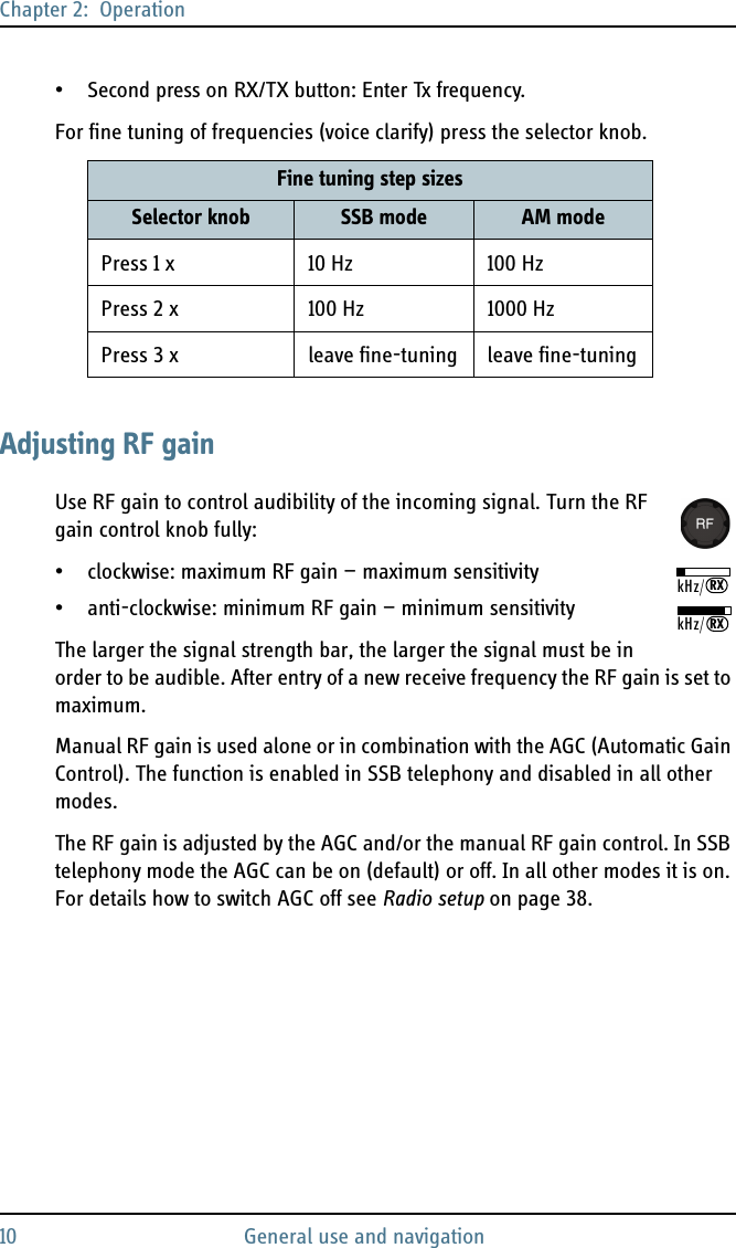 Chapter 2:  Operation10 General use and navigation• Second press on RX/TX button: Enter Tx frequency.For fine tuning of frequencies (voice clarify) press the selector knob. Adjusting RF gainUse RF gain to control audibility of the incoming signal. Turn the RF gain control knob fully:• clockwise: maximum RF gain — maximum sensitivity• anti-clockwise: minimum RF gain — minimum sensitivityThe larger the signal strength bar, the larger the signal must be in order to be audible. After entry of a new receive frequency the RF gain is set to maximum.Manual RF gain is used alone or in combination with the AGC (Automatic Gain Control). The function is enabled in SSB telephony and disabled in all other modes. The RF gain is adjusted by the AGC and/or the manual RF gain control. In SSB telephony mode the AGC can be on (default) or off. In all other modes it is on. For details how to switch AGC off see Radio setup on page 38. Fine tuning step sizesSelector knob SSB mode AM modePress 1 x 10 Hz 100 HzPress 2x 100Hz 1000HzPress 3 x leave fine-tuning leave fine-tuningkHz/RXkHz/RX