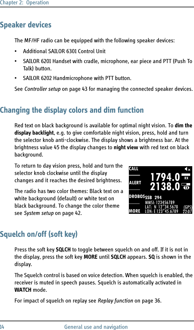 Chapter 2:  Operation14 General use and navigationSpeaker devicesThe MF/HF radio can be equipped with the following speaker devices:• Additional SAILOR 6301 Control Unit• SAILOR 6201 Handset with cradle, microphone, ear piece and PTT (Push To Talk) button.• SAILOR 6202 Handmicrophone with PTT button.See Controller setup on page 43 for managing the connected speaker devices.Changing the display colors and dim functionRed text on black background is available for optimal night vision. To dim the display backlight, e.g. to give comfortable night vision, press, hold and turn the selector knob anti-clockwise. The display shows a brightness bar. At the brightness value 45 the display changes to night view with red text on black background.To return to day vision press, hold and turn the selector knob clockwise until the display changes and it reaches the desired brightness.The radio has two color themes: Black text on a white background (default) or white text on black background. To change the color theme see System setup on page 42.Squelch on/off (soft key)Press the soft key SQLCH to toggle between squelch on and off. If it is not in the display, press the soft key MORE until SQLCH appears. SQ is shown in the display.The Squelch control is based on voice detection. When squelch is enabled, the receiver is muted in speech pauses. Squelch is automatically activated in WATCH mode. For impact of squelch on replay see Replay function on page 36.CALLALERTDROBOSMOREMMSI: 123456789LAT:  N  12°34.5678LON: E 123°45.6789 (GPS)22:071794.02138.0SSB  294 RXTX