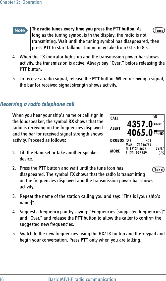 Chapter 2:  Operation16 Basic MF/HF radio communication4. When the TX indicator lights up and the transmission power bar shows activity, the transmission is active. Always say “Over.” before releasing the PTT button.5. To receive a radio signal, release the PTT button. When receiving a signal, the bar for received signal strength shows activity.Receiving a radio telephone callWhen you hear your ship’s name or call sign in the loudspeaker, the symbol RX shows that the radio is receiving on the frequencies displayed and the bar for received signal strength shows activity. Proceed as follows:1. Lift the Handset or take another speaker device.2. Press the PTT button and wait until the tune icon has disappeared. The symbol TX shows that the radio is transmitting on the frequencies displayed and the transmission power bar shows activity.3. Repeat the name of the station calling you and say: “This is [your ship’s name]”.4. Suggest a frequency pair by saying: “Frequencies [suggested frequencies]” and “Over.” and release the PTT button to allow the caller to confirm the suggested new frequencies.5. Switch to the new frequencies using the RX/TX button and the keypad and begin your conversation. Press PTT only when you are talking.NoteThe radio tunes every time you press the PTT button. As long as the tuning symbol is in the display, the radio is not transmitting. Wait until the tuning symbol has disappeared, then press PTT to start talking. Tuning may take from 0.1 s to 8 s.CALLALERTDROBOSMOREMMSI: 123456789N  12°34.5678E 123°45.6789 22:07GPS4357.04065.0SSB                 401SQkHz/TXkHz/RX