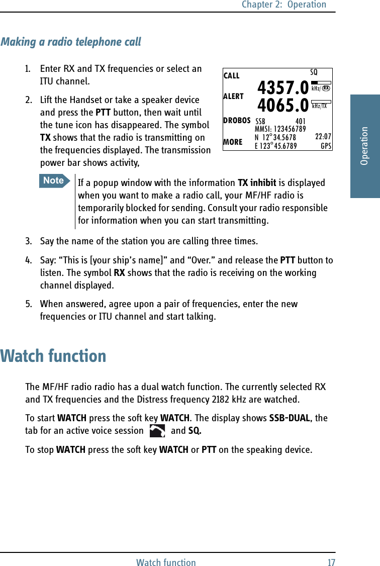 Chapter 2:  OperationWatch function 172222OperationMaking a radio telephone call1. Enter RX and TX frequencies or select an ITU channel.2. Lift the Handset or take a speaker device and press the PTT button, then wait until the tune icon has disappeared. The symbol TX shows that the radio is transmitting on the frequencies displayed. The transmission power bar shows activity,3. Say the name of the station you are calling three times.4. Say: “This is [your ship’s name]” and “Over.” and release the PTT button to listen. The symbol RX shows that the radio is receiving on the working channel displayed.5. When answered, agree upon a pair of frequencies, enter the new frequencies or ITU channel and start talking.Watch functionThe MF/HF radio radio has a dual watch function. The currently selected RX and TX frequencies and the Distress frequency 2182 kHz are watched.To start WATCH press the soft key WATCH. The display shows SSB-DUAL, the tab for an active voice session   and SQ. To stop WATCH press the soft key WATCH or PTT on the speaking device.CALLALERTDROBOSMOREMMSI: 123456789N  12°34.5678E 123°45.6789 22:07GPS4357.04065.0SSB                 401SQkHz/TXRXkHz/NoteIf a popup window with the information TX inhibit is displayed when you want to make a radio call, your MF/HF radio is temporarily blocked for sending. Consult your radio responsible for information when you can start transmitting. 