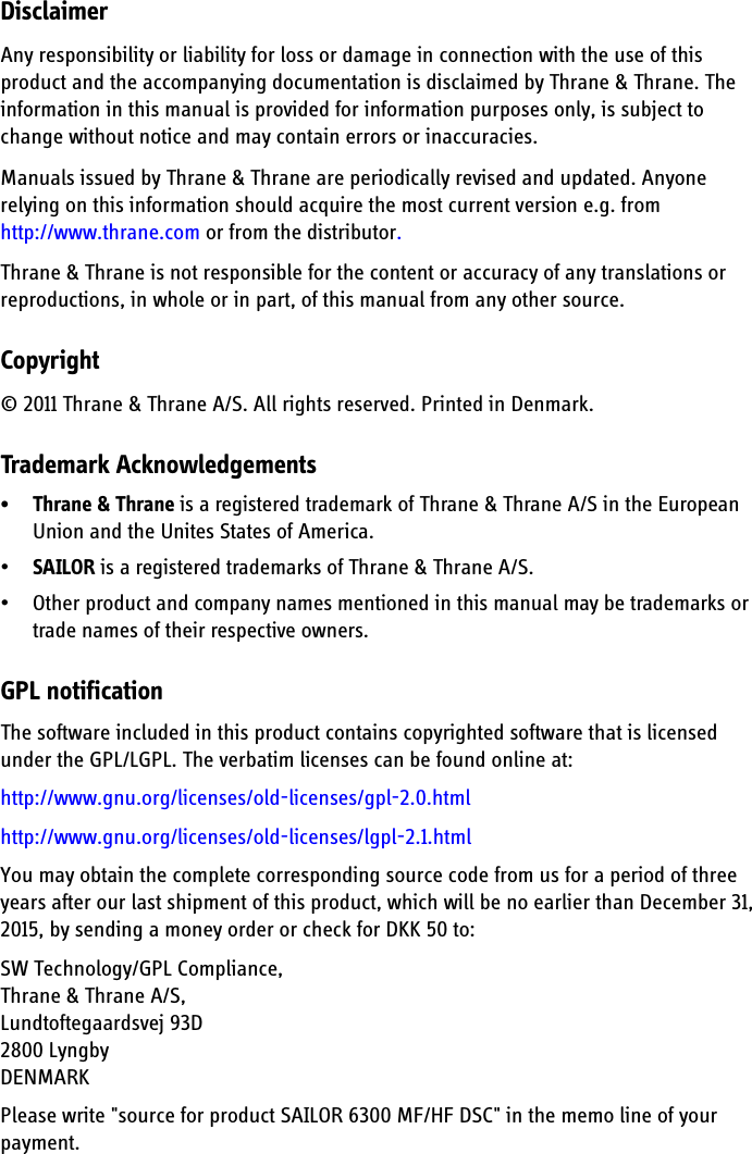 DisclaimerAny responsibility or liability for loss or damage in connection with the use of this product and the accompanying documentation is disclaimed by Thrane &amp; Thrane. The information in this manual is provided for information purposes only, is subject to change without notice and may contain errors or inaccuracies. Manuals issued by Thrane &amp; Thrane are periodically revised and updated. Anyone relying on this information should acquire the most current version e.g. from http://www.thrane.com or from the distributor. Thrane &amp; Thrane is not responsible for the content or accuracy of any translations or reproductions, in whole or in part, of this manual from any other source.Copyright© 2011 Thrane &amp; Thrane A/S. All rights reserved. Printed in Denmark.Trademark Acknowledgements• Thrane &amp; Thrane is a registered trademark of Thrane &amp; Thrane A/S in the European Union and the Unites States of America.•SAILOR is a registered trademarks of Thrane &amp; Thrane A/S.• Other product and company names mentioned in this manual may be trademarks or trade names of their respective owners.GPL notificationThe software included in this product contains copyrighted software that is licensed under the GPL/LGPL. The verbatim licenses can be found online at:http://www.gnu.org/licenses/old-licenses/gpl-2.0.htmlhttp://www.gnu.org/licenses/old-licenses/lgpl-2.1.htmlYou may obtain the complete corresponding source code from us for a period of three years after our last shipment of this product, which will be no earlier than December 31, 2015, by sending a money order or check for DKK 50 to: SW Technology/GPL Compliance,Thrane &amp; Thrane A/S,Lundtoftegaardsvej 93D2800 LyngbyDENMARK Please write &quot;source for product SAILOR 6300 MF/HF DSC&quot; in the memo line of your payment.