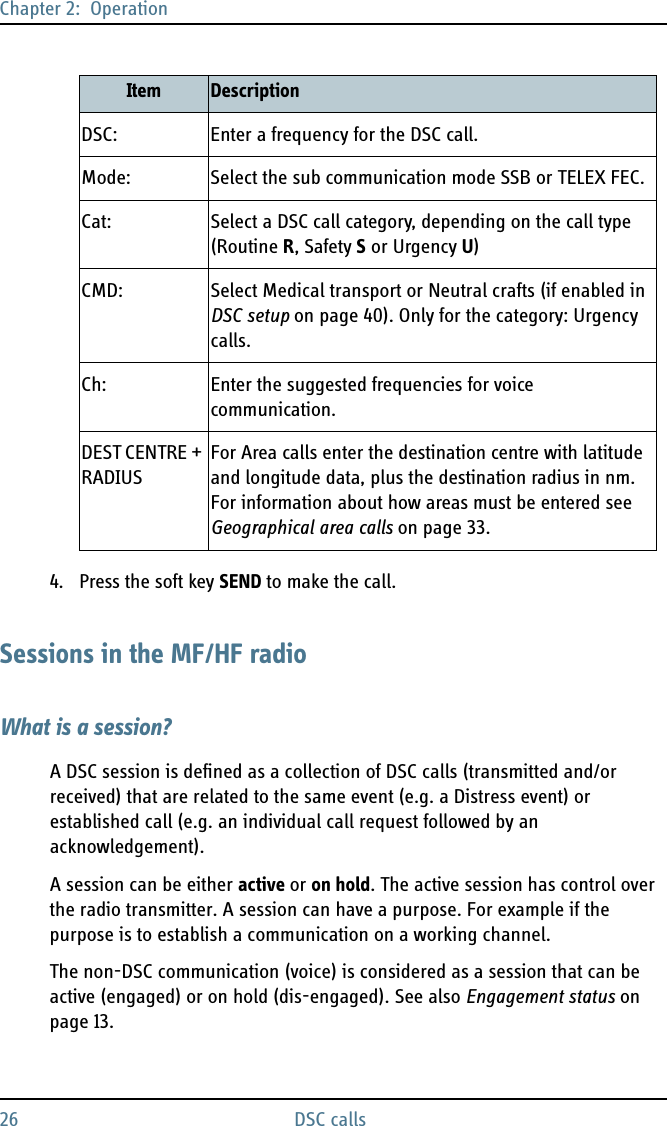 Chapter 2:  Operation26 DSC calls4. Press the soft key SEND to make the call.Sessions in the MF/HF radioWhat is a session?A DSC session is defined as a collection of DSC calls (transmitted and/or received) that are related to the same event (e.g. a Distress event) or established call (e.g. an individual call request followed by an acknowledgement).A session can be either active or on hold. The active session has control over the radio transmitter. A session can have a purpose. For example if the purpose is to establish a communication on a working channel. The non-DSC communication (voice) is considered as a session that can be active (engaged) or on hold (dis-engaged). See also Engagement status on page 13.DSC: Enter a frequency for the DSC call.Mode: Select the sub communication mode SSB or TELEX FEC.Cat: Select a DSC call category, depending on the call type (Routine R, Safety S or Urgency U)CMD: Select Medical transport or Neutral crafts (if enabled in DSC setup on page 40). Only for the category: Urgency calls.Ch: Enter the suggested frequencies for voice communication.DEST CENTRE + RADIUSFor Area calls enter the destination centre with latitude and longitude data, plus the destination radius in nm. For information about how areas must be entered see Geographical area calls on page 33.Item Description