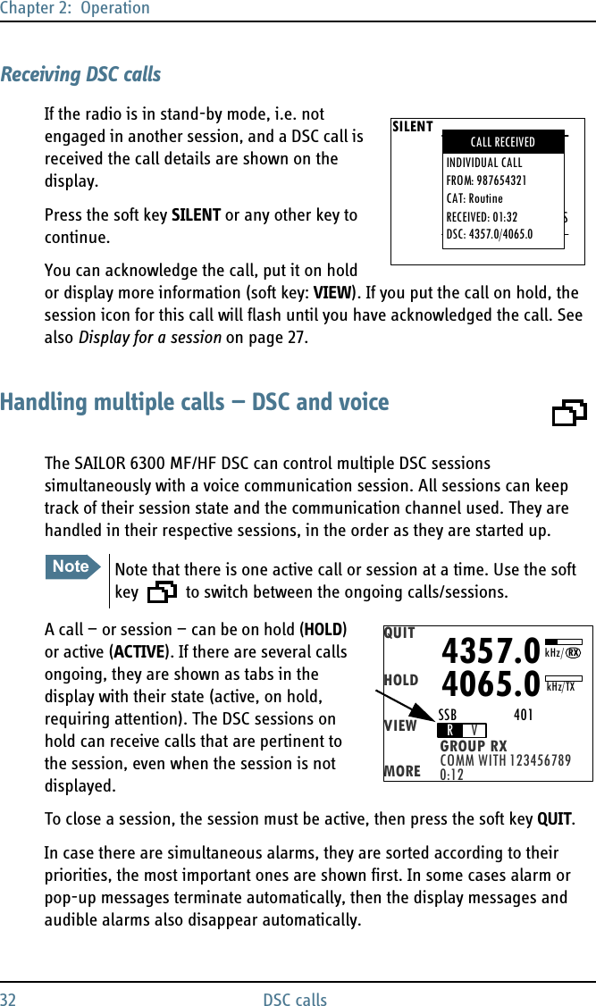 Chapter 2:  Operation32 DSC callsReceiving DSC callsIf the radio is in stand-by mode, i.e. not engaged in another session, and a DSC call is received the call details are shown on the display.Press the soft key SILENT or any other key to continue.You can acknowledge the call, put it on hold or display more information (soft key: VIEW). If you put the call on hold, the session icon for this call will flash until you have acknowledged the call. See also Display for a session on page 27.Handling multiple calls — DSC and voiceThe SAILOR 6300 MF/HF DSC can control multiple DSC sessions simultaneously with a voice communication session. All sessions can keep track of their session state and the communication channel used. They are handled in their respective sessions, in the order as they are started up. A call — or session — can be on hold (HOLD) or active (ACTIVE). If there are several calls ongoing, they are shown as tabs in the display with their state (active, on hold, requiring attention). The DSC sessions on hold can receive calls that are pertinent to the session, even when the session is not displayed.To close a session, the session must be active, then press the soft key QUIT.In case there are simultaneous alarms, they are sorted according to their priorities, the most important ones are shown first. In some cases alarm or pop-up messages terminate automatically, then the display messages and audible alarms also disappear automatically.SILENTDSC: ALLLAT: N 23° 23.3234LON: W 123° 23.3234POS: UTC: 12.34PUSH DISTRESSINDIVIDUAL CALLFROM: 987654321CAT: RoutineRECEIVED: 01:32DSC: 4357.0/4065.0CALL RECEIVEDNoteNote that there is one active call or session at a time. Use the soft key   to switch between the ongoing calls/sessions.QUITHOLDVIEWMORE COMM WITH 123456789GROUP RX0:12RV4357.04065.0SSB                 401kHz/TXRXkHz/