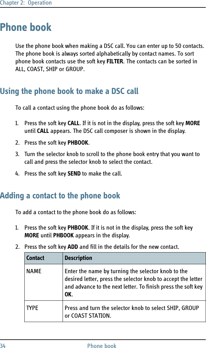 Chapter 2:  Operation34 Phone bookPhone bookUse the phone book when making a DSC call. You can enter up to 50 contacts. The phone book is always sorted alphabetically by contact names. To sort phone book contacts use the soft key FILTER. The contacts can be sorted in ALL, COAST, SHIP or GROUP.Using the phone book to make a DSC callTo call a contact using the phone book do as follows:1. Press the soft key CALL. If it is not in the display, press the soft key MORE until CALL appears. The DSC call composer is shown in the display.2. Press the soft key PHBOOK.3. Turn the selector knob to scroll to the phone book entry that you want to call and press the selector knob to select the contact.4. Press the soft key SEND to make the call.Adding a contact to the phone bookTo add a contact to the phone book do as follows:1. Press the soft key PHBOOK. If it is not in the display, press the soft key MORE until PHBOOK appears in the display. 2. Press the soft key ADD and fill in the details for the new contact.Contact DescriptionNAME Enter the name by turning the selector knob to the desired letter, press the selector knob to accept the letter and advance to the next letter. To finish press the soft key OK.TYPE Press and turn the selector knob to select SHIP, GROUP or COAST STATION.