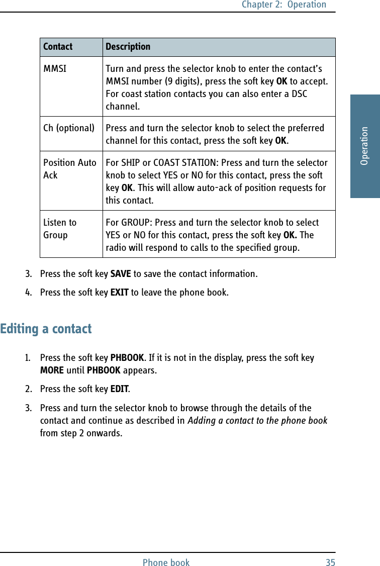 Chapter 2:  OperationPhone book 352222Operation3. Press the soft key SAVE to save the contact information.4. Press the soft key EXIT to leave the phone book.Editing a contact1. Press the soft key PHBOOK. If it is not in the display, press the soft key MORE until PHBOOK appears.2. Press the soft key EDIT.3. Press and turn the selector knob to browse through the details of the contact and continue as described in Adding a contact to the phone book from step 2 onwards.MMSI Turn and press the selector knob to enter the contact’s MMSI number (9 digits), press the soft key OK to accept. For coast station contacts you can also enter a DSC channel.Ch (optional) Press and turn the selector knob to select the preferred channel for this contact, press the soft key OK.Position Auto AckFor SHIP or COAST STATION: Press and turn the selector knob to select YES or NO for this contact, press the soft key OK. This will allow auto-ack of position requests for this contact.Listen to GroupFor GROUP: Press and turn the selector knob to select YES or NO for this contact, press the soft key OK. The radio will respond to calls to the specified group.Contact Description