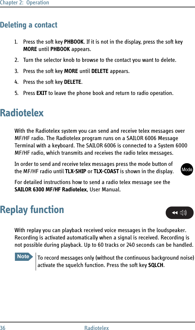 Chapter 2:  Operation36 RadiotelexDeleting a contact1. Press the soft key PHBOOK. If it is not in the display, press the soft key MORE until PHBOOK appears.2. Turn the selector knob to browse to the contact you want to delete.3. Press the soft key MORE until DELETE appears.4. Press the soft key DELETE.5. Press EXIT to leave the phone book and return to radio operation.RadiotelexWith the Radiotelex system you can send and receive telex messages over MF/HF radio. The Radiotelex program runs on a SAILOR 6006 Message Terminal with a keyboard. The SAILOR 6006 is connected to a System 6000 MF/HF radio, which transmits and receives the radio telex messages.In order to send and receive telex messages press the mode button of the MF/HF radio until TLX-SHIP or TLX-COAST is shown in the display.For detailed instructions how to send a radio telex message see the SAILOR 6300 MF/HF Radiotelex, User Manual.Replay functionWith replay you can playback received voice messages in the loudspeaker. Recording is activated automatically when a signal is received. Recording is not possible during playback. Up to 60 tracks or 240 seconds can be handled.NoteTo record messages only (without the continuous background noise) activate the squelch function. Press the soft key SQLCH.