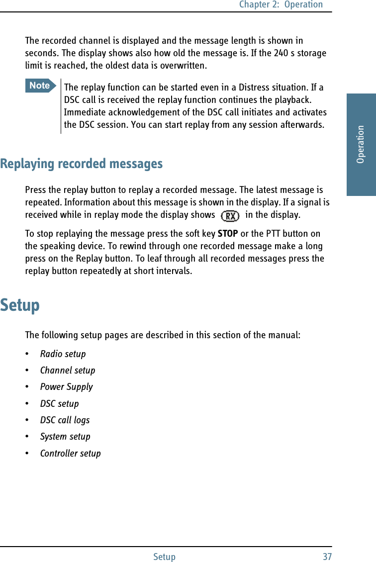 Chapter 2:  OperationSetup 372222OperationThe recorded channel is displayed and the message length is shown in seconds. The display shows also how old the message is. If the 240 s storage limit is reached, the oldest data is overwritten.Replaying recorded messagesPress the replay button to replay a recorded message. The latest message is repeated. Information about this message is shown in the display. If a signal is received while in replay mode the display shows   in the display.To stop replaying the message press the soft key STOP or the PTT button on the speaking device. To rewind through one recorded message make a long press on the Replay button. To leaf through all recorded messages press the replay button repeatedly at short intervals.SetupThe following setup pages are described in this section of the manual:•Radio setup•Channel setup•Power Supply•DSC setup•DSC call logs•System setup•Controller setupNoteThe replay function can be started even in a Distress situation. If a DSC call is received the replay function continues the playback. Immediate acknowledgement of the DSC call initiates and activates the DSC session. You can start replay from any session afterwards.