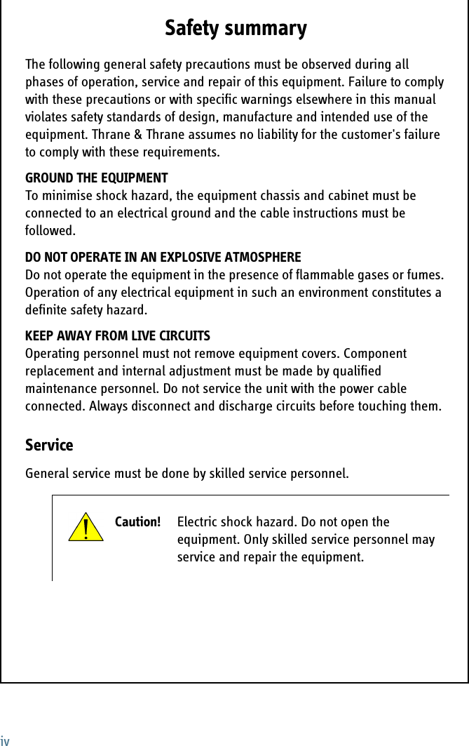 ivSafety summary 1The following general safety precautions must be observed during all phases of operation, service and repair of this equipment. Failure to comply with these precautions or with specific warnings elsewhere in this manual violates safety standards of design, manufacture and intended use of the equipment. Thrane &amp; Thrane assumes no liability for the customer&apos;s failure to comply with these requirements.GROUND THE EQUIPMENTTo minimise shock hazard, the equipment chassis and cabinet must be connected to an electrical ground and the cable instructions must be followed. DO NOT OPERATE IN AN EXPLOSIVE ATMOSPHEREDo not operate the equipment in the presence of flammable gases or fumes. Operation of any electrical equipment in such an environment constitutes a definite safety hazard. KEEP AWAY FROM LIVE CIRCUITSOperating personnel must not remove equipment covers. Component replacement and internal adjustment must be made by qualified maintenance personnel. Do not service the unit with the power cable connected. Always disconnect and discharge circuits before touching them.ServiceGeneral service must be done by skilled service personnel.Caution! Electric shock hazard. Do not open the equipment. Only skilled service personnel may service and repair the equipment.