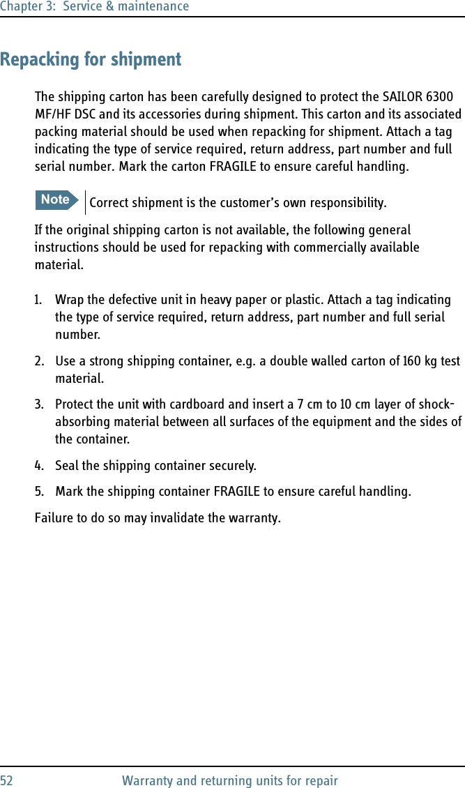 Chapter 3:  Service &amp; maintenance52 Warranty and returning units for repairRepacking for shipmentThe shipping carton has been carefully designed to protect the SAILOR 6300 MF/HF DSC and its accessories during shipment. This carton and its associated packing material should be used when repacking for shipment. Attach a tag indicating the type of service required, return address, part number and full serial number. Mark the carton FRAGILE to ensure careful handling.If the original shipping carton is not available, the following general instructions should be used for repacking with commercially available material.1. Wrap the defective unit in heavy paper or plastic. Attach a tag indicating the type of service required, return address, part number and full serial number.2. Use a strong shipping container, e.g. a double walled carton of 160 kg test material.3. Protect the unit with cardboard and insert a 7 cm to 10 cm layer of shock-absorbing material between all surfaces of the equipment and the sides of the container.4. Seal the shipping container securely.5. Mark the shipping container FRAGILE to ensure careful handling.Failure to do so may invalidate the warranty.NoteCorrect shipment is the customer’s own responsibility.