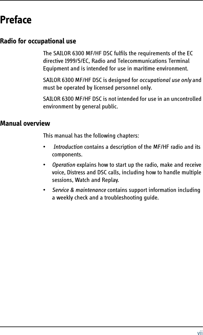 viiPreface 2Radio for occupational useThe SAILOR 6300 MF/HF DSC fulfils the requirements of the EC directive 1999/5/EC, Radio and Telecommunications Terminal Equipment and is intended for use in maritime environment.SAILOR 6300 MF/HF DSC is designed for occupational use only and must be operated by licensed personnel only.SAILOR 6300 MF/HF DSC is not intended for use in an uncontrolled environment by general public.Manual overviewThis manual has the following chapters:• Introduction contains a description of the MF/HF radio and its components.•Operation explains how to start up the radio, make and receive voice, Distress and DSC calls, including how to handle multiple sessions, Watch and Replay.•Service &amp; maintenance contains support information including a weekly check and a troubleshooting guide.