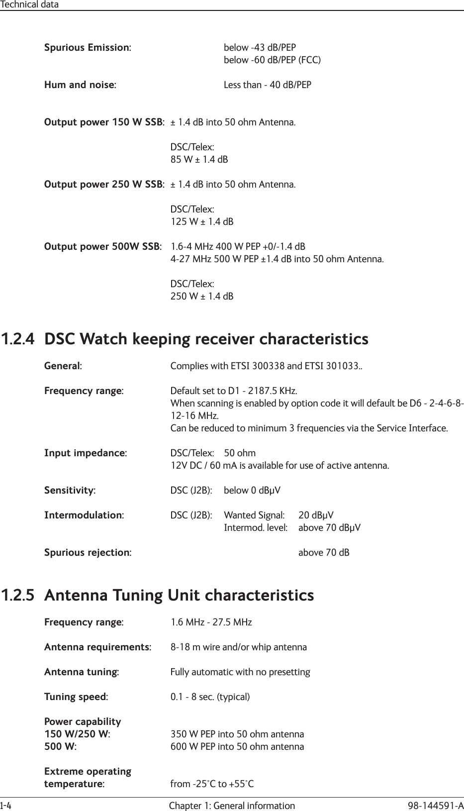 1-4 Chapter 1: General information 98-144591-ATechnical dataSpurious Emission:      below -43 dB/PEP      below -60 dB/PEP (FCC)Hum and noise:       Less than - 40 dB/PEPOutput power 150 W SSB:  ± 1.4 dB into 50 ohm Antenna. DSC/Telex:  85 W ± 1.4 dB Output power 250 WSSB:  ± 1.4 dB into 50 ohm Antenna. DSC/Telex:  125 W ± 1.4 dBOutput power 500W SSB:  1.6-4 MHz 400 W PEP +0/-1.4 dB  4-27 MHz 500 W PEP ±1.4 dB into 50 ohm Antenna. DSC/Telex:  250 W ± 1.4 dB1.2.4  DSC Watch keeping receiver characteristicsGeneral:   Complies with ETSI 300338 and ETSI 301033..Frequency range:    Default set to D1 - 2187.5 KHz.  When scanning is enabled by option code it will default be D6 - 2-4-6-8- 12-16 MHz.  Can be reduced to minimum 3 frequencies via the Service Interface.Input impedance: DSC/Telex: 50 ohm  12V DC / 60 mA is available for use of active antenna.Sensitivity:  DSC (J2B):  below 0 dBμVIntermodulation:   DSC (J2B):  Wanted Signal:  20 dBμV      Intermod. level:   above 70 dBμVSpurious rejection:           above 70 dB1.2.5  Antenna Tuning Unit characteristicsFrequency range:    1.6 MHz - 27.5 MHzAntenna requirements:    8-18 m wire and/or whip antennaAntenna tuning:   Fully automatic with no presettingTuning speed:   0.1 - 8 sec. (typical)Power capability150 W/250 W:    350 W PEP into 50 ohm antenna500 W:  600 W PEP into 50 ohm antennaExtreme operating temperature:  from -25°C to +55°C