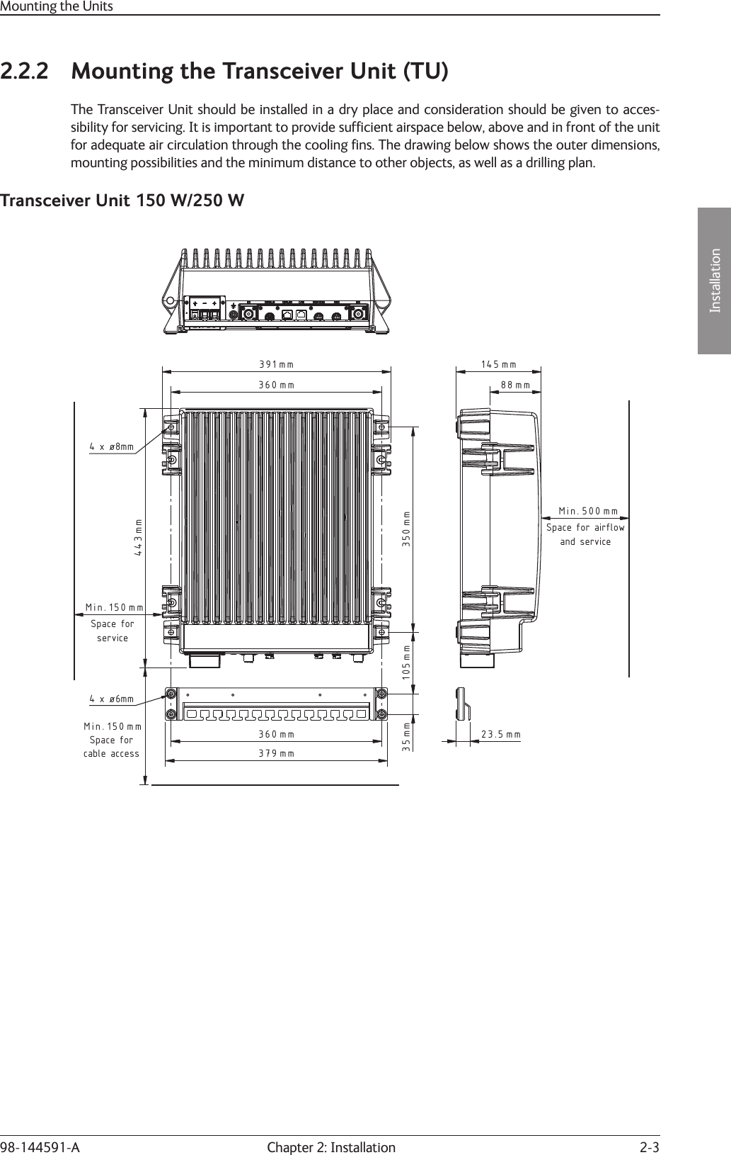 2-3Installation Chapter 2: Installation98-144591-AMounting the Units2.2.2  Mounting the Transceiver Unit (TU)The Transceiver Unit should be installed in a dry place and consideration should be given to acces-sibility for servicing. It is important to provide sufﬁ cient airspace below, above and in front of the unit for adequate air circulation through the cooling ﬁ ns. The drawing below shows the outer dimensions, mounting possibilities and the minimum distance to other objects, as well as a drilling plan.Transceiver Unit 150 W/250 W105 mm 350 mm360 mm391 mm35 mm150 mmMin.379 mm150 mmMin.360 mmSpace forcable accessSpace forservice4 x ø8mm443 mm4 x ø6mm23.5 mm88 mm145 mm500Min. mmSpace for airflowand service