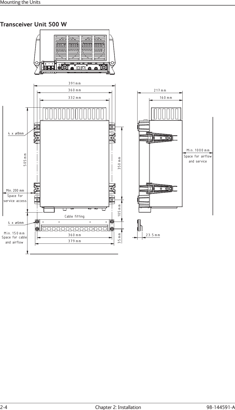 2-4  Chapter 2: Installation 98-144591-AMounting the UnitsTransceiver Unit 500 W360 mm379 mm35 mm 105 mm 350 mm150 mmMin.200 mmMin.360 mm391 mm332 mm505 mmSpace for cableand airflowSpace forservice accessCable fitting4 x ø8mm4 x ø6mm1000Min. mm160 mm217 mm23.5 mmSpace for airflowand service