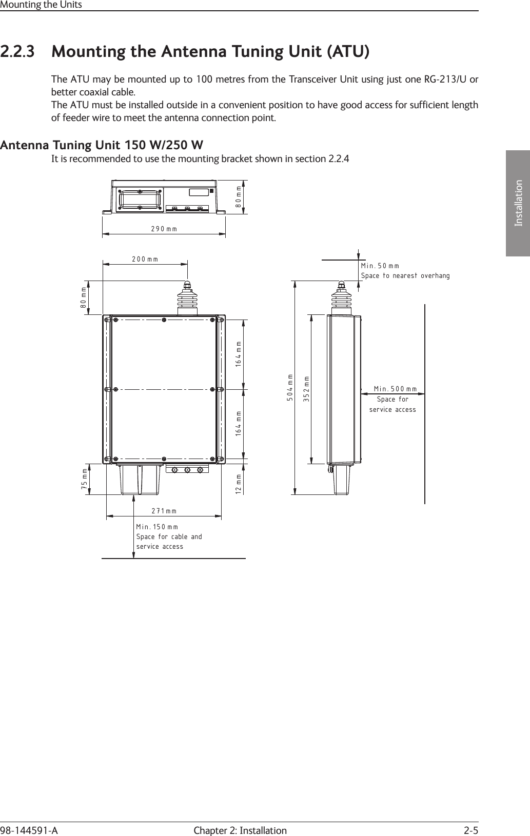 2-5Installation Chapter 2: Installation98-144591-AMounting the Units2.2.3  Mounting the Antenna Tuning Unit (ATU)The ATU may be mounted up to 100 metres from the Transceiver Unit using just one RG-213/U or better coaxial cable.The ATU must be installed outside in a convenient position to have good access for sufﬁ cient length of feeder wire to meet the antenna connection point.Antenna Tuning Unit 150 W/250 WIt is recommended to use the mounting bracket shown in section 2.2.4Space for cable andservice access164 mm 164 mm271 mm150Min. mm75 mm12 mm80 mm200 mm352 mm504 mm500Min. mm50Min. mmSpace forservice accessSpace to nearest overhang80 mm290 mm