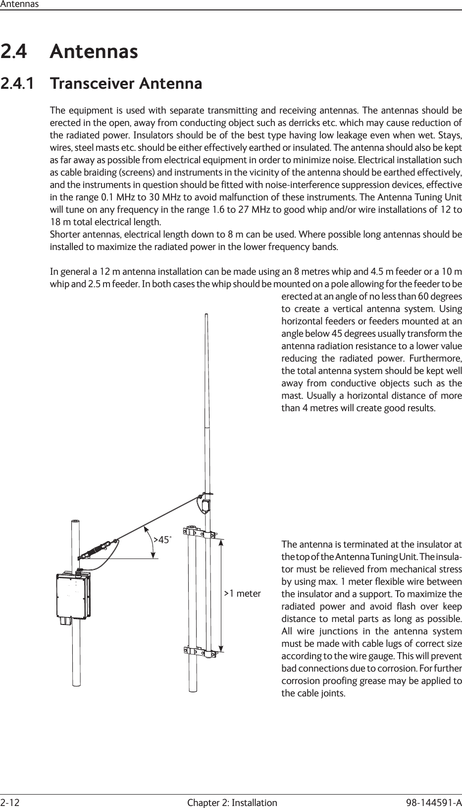 2-12  Chapter 2: Installation 98-144591-AAntennas2.4 Antennas2.4.1 Transceiver AntennaThe equipment is used with separate transmitting and receiving antennas. The antennas should be erected in the open, away from conducting object such as derricks etc. which may cause reduction of the radiated power. Insulators should be of the best type having low leakage even when wet. Stays, wires, steel masts etc. should be either effectively earthed or insulated. The antenna should also be kept as far away as possible from electrical equipment in order to minimize noise. Electrical installation such as cable braiding (screens) and instruments in the vicinity of the antenna should be earthed effectively, and the instruments in question should be ﬁ tted with noise-interference suppression devices, effective in the range 0.1 MHz to 30 MHz to avoid malfunction of these instruments. The Antenna Tuning Unit will tune on any frequency in the range 1.6 to 27 MHz to good whip and/or wire installations of 12 to 18 m total electrical length.Shorter antennas, electrical length down to 8 m can be used. Where possible long antennas should be installed to maximize the radiated power in the lower frequency bands.In general a 12 m antenna installation can be made using an 8 metres whip and 4.5 m feeder or a 10 m whip and 2.5 m feeder. In both cases the whip should be mounted on a pole allowing for the feeder to be erected at an angle of no less than 60 degrees to create a vertical antenna system. Using horizontal feeders or feeders mounted at an angle below 45 degrees usually transform the antenna radiation resistance to a lower value reducing the radiated power. Furthermore, the total antenna system should be kept well away from conductive objects such as the mast. Usually a horizontal distance of more than 4 metres will create good results.The antenna is terminated at the insulator at the top of the Antenna Tuning Unit. The insula-tor must be relieved from mechanical stress by using max. 1 meter ﬂ exible wire between the insulator and a support. To maximize the radiated power and avoid ﬂ ash over keep distance to metal parts as long as possible. All wire junctions in the antenna system must be made with cable lugs of correct size according to the wire gauge. This will prevent bad connections due to corrosion. For further corrosion prooﬁ ng grease may be applied to the cable joints.&gt;45°&gt;1 meter