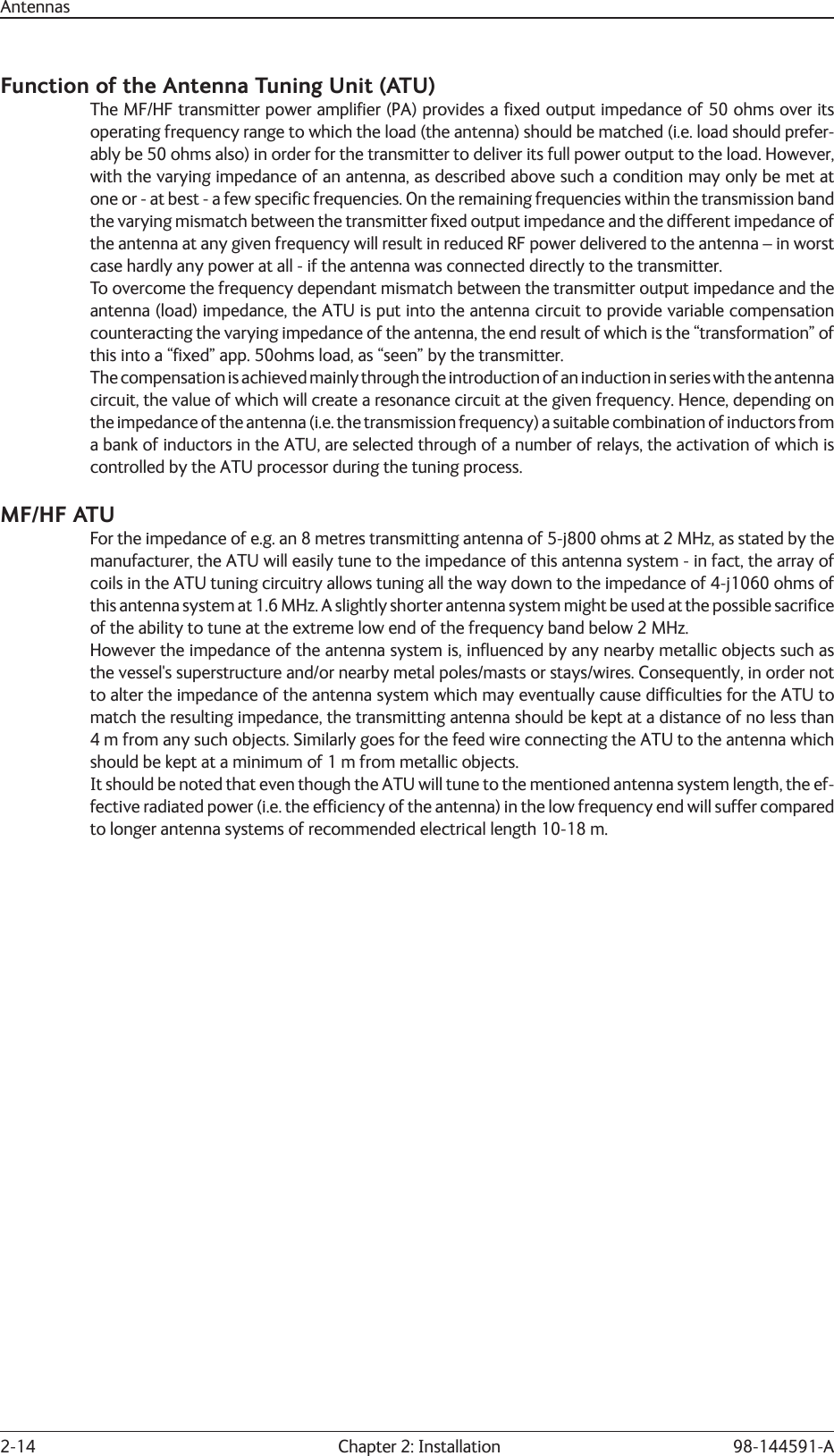 2-14  Chapter 2: Installation 98-144591-AAntennasFunction of the Antenna Tuning Unit (ATU) The MF/HF transmitter power ampliﬁ er (PA) provides a ﬁ xed output impedance of 50 ohms over its operating frequency range to which the load (the antenna) should be matched (i.e. load should prefer-ably be 50 ohms also) in order for the transmitter to deliver its full power output to the load. However, with the varying impedance of an antenna, as described above such a condition may only be met at one or - at best - a few speciﬁ c frequencies. On the remaining frequencies within the transmission band the varying mismatch between the transmitter ﬁ xed output impedance and the different impedance of the antenna at any given frequency will result in reduced RF power delivered to the antenna – in worst case hardly any power at all - if the antenna was connected directly to the transmitter.To overcome the frequency dependant mismatch between the transmitter output impedance and the antenna (load) impedance, the ATU is put into the antenna circuit to provide variable compensation counteracting the varying impedance of the antenna, the end result of which is the “transformation” of this into a “ﬁ xed” app. 50ohms load, as “seen” by the transmitter.The compensation is achieved mainly through the introduction of an induction in series with the antenna circuit, the value of which will create a resonance circuit at the given frequency. Hence, depending on the impedance of the antenna (i.e. the transmission frequency) a suitable combination of inductors from a bank of inductors in the ATU, are selected through of a number of relays, the activation of which is controlled by the ATU processor during the tuning process.MF/HF ATUFor the impedance of e.g. an 8 metres transmitting antenna of 5-j800 ohms at 2 MHz, as stated by the manufacturer, the ATU will easily tune to the impedance of this antenna system - in fact, the array of coils in the ATU tuning circuitry allows tuning all the way down to the impedance of 4-j1060 ohms of this antenna system at 1.6 MHz. A slightly shorter antenna system might be used at the possible sacriﬁ ce of the ability to tune at the extreme low end of the frequency band below 2 MHz.However the impedance of the antenna system is, inﬂ uenced by any nearby metallic objects such as the vessel&apos;s superstructure and/or nearby metal poles/masts or stays/wires. Consequently, in order not to alter the impedance of the antenna system which may eventually cause difﬁ culties for the ATU to match the resulting impedance, the transmitting antenna should be kept at a distance of no less than 4 m from any such objects. Similarly goes for the feed wire connecting the ATU to the antenna which should be kept at a minimum of 1 m from metallic objects.It should be noted that even though the ATU will tune to the mentioned antenna system length, the ef-fective radiated power (i.e. the efﬁ ciency of the antenna) in the low frequency end will suffer compared to longer antenna systems of recommended electrical length 10-18 m.