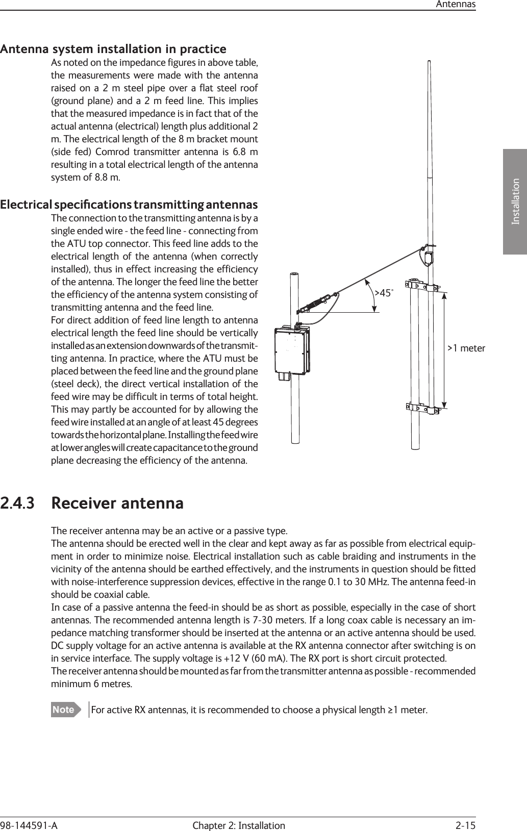 2-15Installation Chapter 2: Installation98-144591-AAntenna system installation in practiceAs noted on the impedance ﬁ gures in above table, the measurements were made with the antenna raised on a 2 m steel pipe over a ﬂ at steel roof (ground plane) and a 2 m feed line. This implies that the measured impedance is in fact that of the actual antenna (electrical) length plus additional 2 m. The electrical length of the 8 m bracket mount (side fed) Comrod transmitter antenna is 6.8 m resulting in a total electrical length of the antenna system of 8.8 m.Electrical speciﬁ  cations transmitting antennasThe connection to the transmitting antenna is by a single ended wire - the feed line - connecting from the ATU top connector. This feed line adds to the electrical length of the antenna (when correctly installed), thus in effect increasing the efﬁ ciency of the antenna. The longer the feed line the better the efﬁ ciency of the antenna system consisting of transmitting antenna and the feed line.For direct addition of feed line length to antenna electrical length the feed line should be vertically installed as an extension downwards of the transmit-ting antenna. In practice, where the ATU must be placed between the feed line and the ground plane (steel deck), the direct vertical installation of the feed wire may be difﬁ cult in terms of total height. This may partly be accounted for by allowing the feed wire installed at an angle of at least 45 degrees towards the horizontal plane. Installing the feed wire at lower angles will create capacitance to the ground plane decreasing the efﬁ ciency of the antenna.2.4.3 Receiver antennaThe receiver antenna may be an active or a passive type.The antenna should be erected well in the clear and kept away as far as possible from electrical equip-ment in order to minimize noise. Electrical installation such as cable braiding and instruments in the vicinity of the antenna should be earthed effectively, and the instruments in question should be ﬁ tted with noise-interference suppression devices, effective in the range 0.1 to 30 MHz. The antenna feed-in should be coaxial cable.In case of a passive antenna the feed-in should be as short as possible, especially in the case of short antennas. The recommended antenna length is 7-30 meters. If a long coax cable is necessary an im-pedance matching transformer should be inserted at the antenna or an active antenna should be used.DC supply voltage for an active antenna is available at the RX antenna connector after switching is on in service interface. The supply voltage is +12 V (60 mA). The RX port is short circuit protected.The receiver antenna should be mounted as far from the transmitter antenna as possible - recommended minimum 6 metres.  For active RX antennas, it is recommended to choose a physical length ≥1 meter.Antennas&gt;45°&gt;1 meter