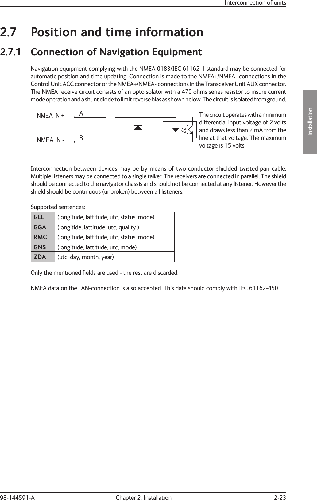 2-23Installation Chapter 2: Installation98-144591-AInterconnection of units2.7  Position and time information2.7.1  Connection of Navigation EquipmentNavigation equipment complying with the NMEA 0183/IEC 61162-1 standard may be connected for automatic position and time updating. Connection is made to the NMEA+/NMEA- connections in the Control Unit ACC connector or the NMEA+/NMEA- connections in the Transceiver Unit AUX connector. The NMEA receive circuit consists of an optoisolator with a 470 ohms series resistor to insure current mode operation and a shunt diode to limit reverse bias as shown below. The circuit is isolated from ground.NMEA IN -NMEA IN +ABThe circuit operates with a minimum differential input voltage of 2 volts and draws less than 2 mA from the line at that voltage. The maximum voltage is 15 volts.Interconnection between devices may be by means of two-conductor shielded twisted-pair cable. Multiple listeners may be connected to a single talker. The receivers are connected in parallel. The shield should be connected to the navigator chassis and should not be connected at any listener. However the shield should be continuous (unbroken) between all listeners.Supported sentences:GLL (longitude, lattitude, utc, status, mode)GGA (longitide, lattitude, utc, quality )RMC (longitude, lattitude, utc, status, mode)GNS (longitude, lattitude, utc, mode)ZDA (utc, day, month, year)Only the mentioned ﬁ elds are used - the rest are discarded. NMEA data on the LAN-connection is also accepted. This data should comply with IEC 61162-450.