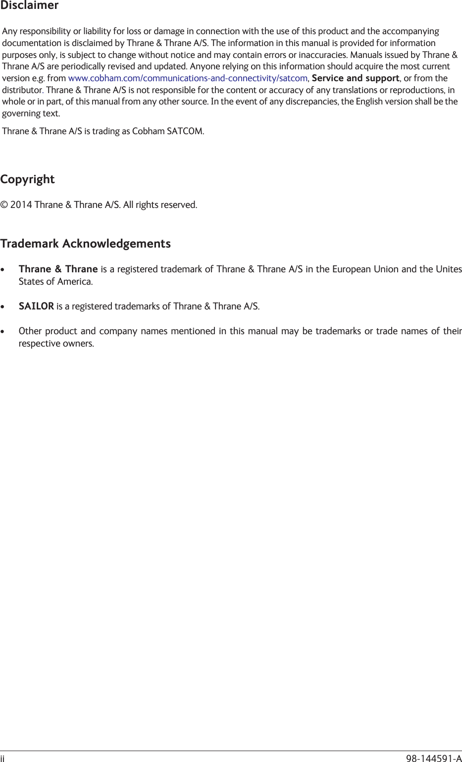 98-144591-AiiDisclaimerAny responsibility or liability for loss or damage in connection with the use of this product and the accompanying documentation is disclaimed by Thrane &amp; Thrane A/S. The information in this manual is provided for information purposes only, is subject to change without notice and may contain errors or inaccuracies. Manuals issued by Thrane &amp; Thrane A/S are periodically revised and updated. Anyone relying on this information should acquire the most current version e.g. from www.cobham.com/communications-and-connectivity/satcom, Service and support, or from the distributor. Thrane &amp; Thrane A/S is not responsible for the content or accuracy of any translations or reproductions, in whole or in part, of this manual from any other source. In the event of any discrepancies, the English version shall be the governing text.Thrane &amp; Thrane A/S is trading as Cobham SATCOM.Copyright© 2014 Thrane &amp; Thrane A/S. All rights reserved.Trademark Acknowledgements•  Thrane &amp; Thrane is a registered trademark of Thrane &amp; Thrane A/S in the European Union and the Unites States of America.• SAILOR is a registered trademarks of Thrane &amp; Thrane A/S.•  Other product and company names mentioned in this manual may be trademarks or trade names of their respective owners.