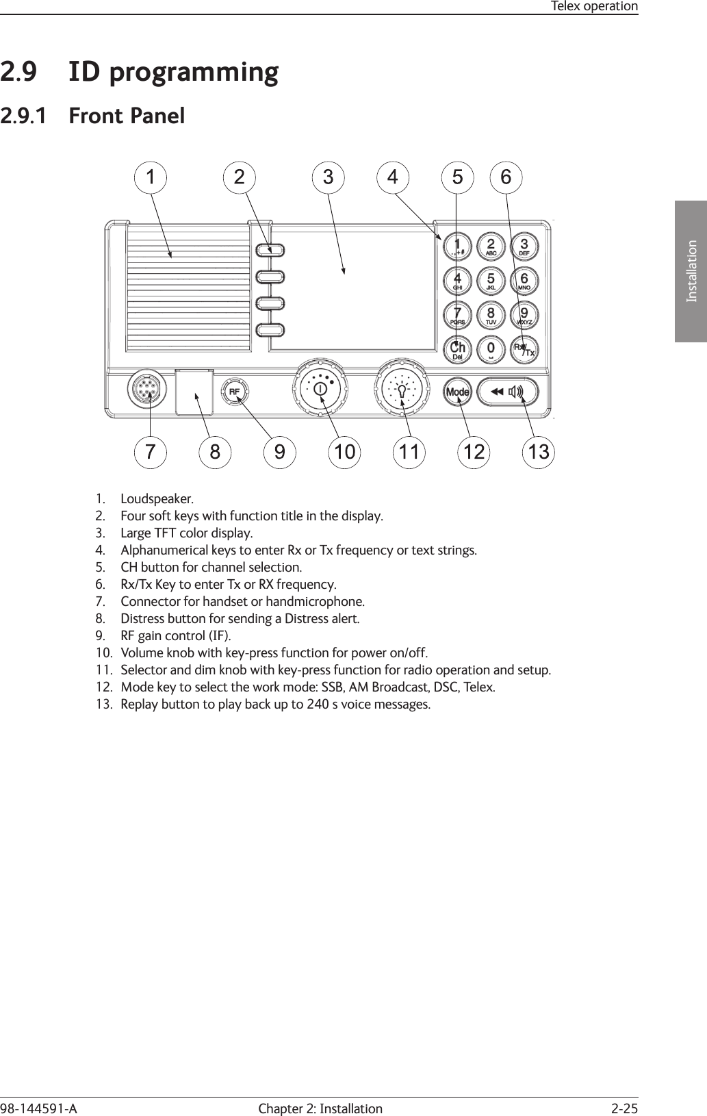 2-25Installation Chapter 2: Installation98-144591-ATelex operation2.9 ID programming2.9.1 Front Panel   1. Loudspeaker.2.  Four soft keys with function title in the display.3.  Large TFT color display.4.  Alphanumerical keys to enter Rx or Tx frequency or text strings.5.  CH button for channel selection.6.  Rx/Tx Key to enter Tx or RX frequency.7.  Connector for handset or handmicrophone.8.  Distress button for sending a Distress alert.9.  RF gain control (IF).10.  Volume knob with key-press function for power on/off.11.  Selector and dim knob with key-press function for radio operation and setup.12.  Mode key to select the work mode: SSB, AM Broadcast, DSC, Telex.13.  Replay button to play back up to 240 s voice messages.