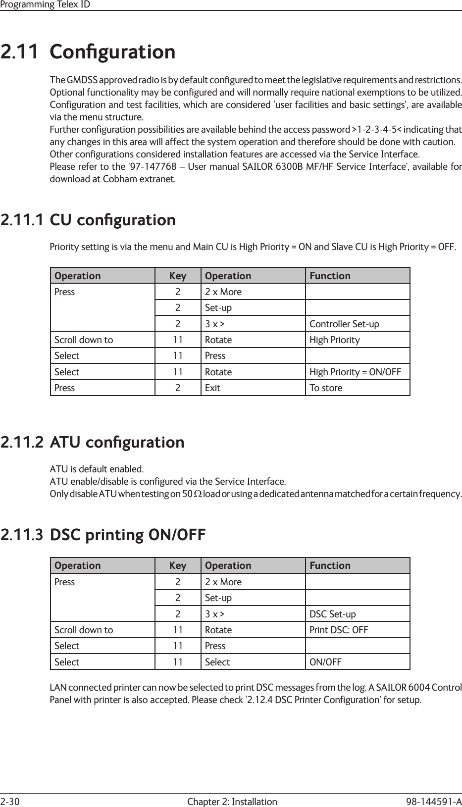 2-30  Chapter 2: Installation 98-144591-AProgramming Telex ID2.11 Conﬁ gurationThe GMDSS approved radio is by default conﬁ  gured to meet the legislative requirements and restrictions. Optional functionality may be conﬁ gured and will normally require national exemptions to be utilized.Conﬁ guration and test facilities, which are considered ‘user facilities and basic settings’, are available via the menu structure.Further conﬁ guration possibilities are available behind the access password &gt;1-2-3-4-5&lt; indicating that any changes in this area will affect the system operation and therefore should be done with caution.Other conﬁ gurations considered installation features are accessed via the Service Interface.Please refer to the &apos;97-147768 – User manual SAILOR 6300B MF/HF Service Interface&apos;, available for download at Cobham extranet.2.11.1 CU conﬁ gurationPriority setting is via the menu and Main CU is High Priority = ON and Slave CU is High Priority = OFF.Operation Key Operation FunctionPress 2 2 x More2 Set-up2 3 x &gt; Controller Set-upScroll down to  11 Rotate  High PrioritySelect 11 PressSelect  11 Rotate High Priority = ON/OFFPress 2 Exit To store2.11.2 ATU conﬁ gurationATU is default enabled. ATU enable/disable is conﬁ gured via the Service Interface.Only disable ATU when testing on 50 load or using a dedicated antenna matched for a certain frequency.2.11.3 DSC printing ON/OFF Operation Key Operation FunctionPress 2 2 x More2 Set-up2 3 x &gt; DSC Set-upScroll down to  11 Rotate  Print DSC: OFFSelect 11 PressSelect 11 Select ON/OFFLAN connected printer can now be selected to print DSC messages from the log. A SAILOR 6004 Control Panel with printer is also accepted. Please check ‘2.12.4 DSC Printer Conﬁ guration’ for setup.