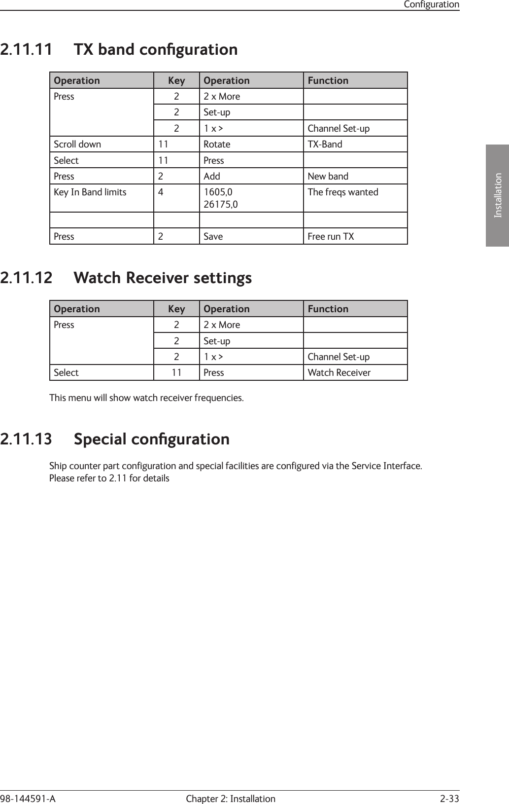 2-33Installation Chapter 2: Installation98-144591-AConﬁ guration2.11.11  TX band conﬁ gurationOperation Key Operation FunctionPress 2 2 x More2 Set-up2 1 x &gt; Channel Set-upScroll down 11 Rotate TX-BandSelect 11 PressPress 2 Add New bandKey In Band limits 4 1605,026175,0The freqs wantedPress 2 Save Free run TX2.11.12  Watch Receiver settingsOperation Key Operation FunctionPress 2 2 x More2 Set-up2 1 x &gt; Channel Set-upSelect 11 Press Watch ReceiverThis menu will show watch receiver frequencies.2.11.13 Special conﬁ gurationShip counter part conﬁ guration and special facilities are conﬁ gured via the Service Interface.Please refer to 2.11 for details