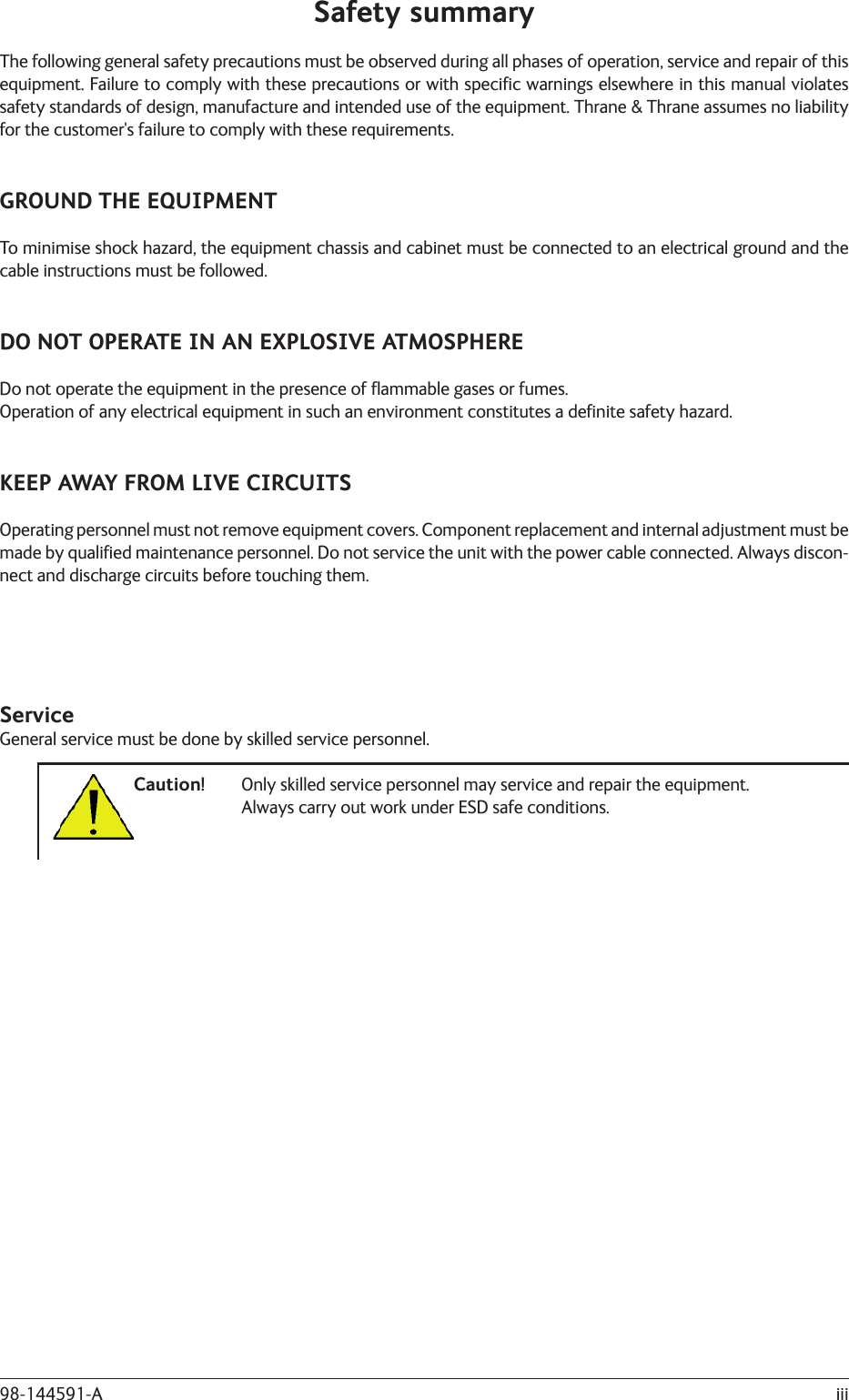 iii98-144591-ASafety summaryThe following general safety precautions must be observed during all phases of operation, service and repair of this equipment. Failure to comply with these precautions or with speciﬁ c warnings elsewhere in this manual violates safety standards of design, manufacture and intended use of the equipment. Thrane &amp; Thrane assumes no liability for the customer&apos;s failure to comply with these requirements.GROUND THE EQUIPMENTTo minimise shock hazard, the equipment chassis and cabinet must be connected to an electrical ground and the cable instructions must be followed.DO NOT OPERATE IN AN EXPLOSIVE ATMOSPHEREDo not operate the equipment in the presence of ﬂ ammable gases or fumes.Operation of any electrical equipment in such an environment constitutes a deﬁ nite safety hazard.KEEP AWAY FROM LIVE CIRCUITSOperating personnel must not remove equipment covers. Component replacement and internal adjustment must be made by qualiﬁ ed maintenance personnel. Do not service the unit with the power cable connected. Always discon-nect and discharge circuits before touching them.ServiceGeneral service must be done by skilled service personnel.Caution!  Only skilled service personnel may service and repair the equipment.      Always carry out work under ESD safe conditions.