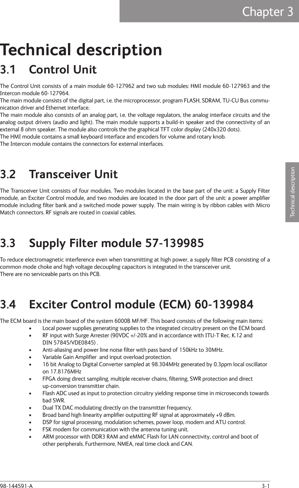 3-1Technical descriptionChapter 3: Technical description98-144591-ATechnical description3.1 Control UnitThe Control Unit consists of a main module 60-127962 and two sub modules: HMI module 60-127963 and the Intercon module 60-127964.The main module consists of the digital part, i.e. the microprocessor, program FLASH, SDRAM, TU-CU Bus commu-nication driver and Ethernet interface.The main module also consists of an analog part, i.e. the voltage regulators, the analog interface circuits and the analog output drivers (audio and light). The main module supports a build-in speaker and the connectivity of an external 8 ohm speaker. The module also controls the the graphical TFT color display (240x320 dots).The HMI module contains a small keyboard interface and encoders for volume and rotary knob.The Intercon module contains the connectors for external interfaces.3.2 Transceiver UnitThe Transceiver Unit consists of four modules. Two modules located in the base part of the unit: a Supply Filter module, an Exciter Control module, and two modules are located in the door part of the unit: a power ampliﬁ er module including ﬁ lter bank and a switched mode power supply. The main wiring is by ribbon cables with Micro Match connectors. RF signals are routed in coaxial cables.3.3  Supply Filter module 57-139985To reduce electromagnetic interference even when transmitting at high power, a supply ﬁ lter PCB consisting of a common mode choke and high voltage decoupling capacitors is integrated in the transceiver unit.There are no serviceable parts on this PCB.3.4  Exciter Control module (ECM) 60-139984The ECM board is the main board of the system 6000B MF/HF. This board consists of the following main items:•  Local power supplies generating supplies to the integrated circuitry present on the ECM board.•  RF input with Surge Arrester (90VDC +/-20% and in accordance with ITU-T Rec. K.12 and  DIN 57845/VDE0845) .•  Anti-aliasing and power line noise ﬁ lter with pass band of 150kHz to 30MHz.•  Variable Gain Ampliﬁ er  and input overload protection.•  16 bit Analog to Digital Converter sampled at 98.304MHz generated by 0.3ppm local oscillator on 17.8176MHz•  FPGA doing direct sampling, multiple receiver chains, ﬁ ltering, SWR protection and direct  up-conversion transmitter chain.•  Flash ADC used as input to protection circuitry yielding response time in microseconds towards bad SWR.•  Dual TX DAC modulating directly on the transmitter frequency.•  Broad band high linearity ampliﬁ er outputting RF signal at approximately +9 dBm.•  DSP for signal processing, modulation schemes, power loop, modem and ATU control.•  FSK modem for communication with the antenna tuning unit.•  ARM processor with DDR3 RAM and eMMC Flash for LAN connectivity, control and boot of  other peripherals. Furthermore, NMEA, real time clock and CAN.Chapter 3