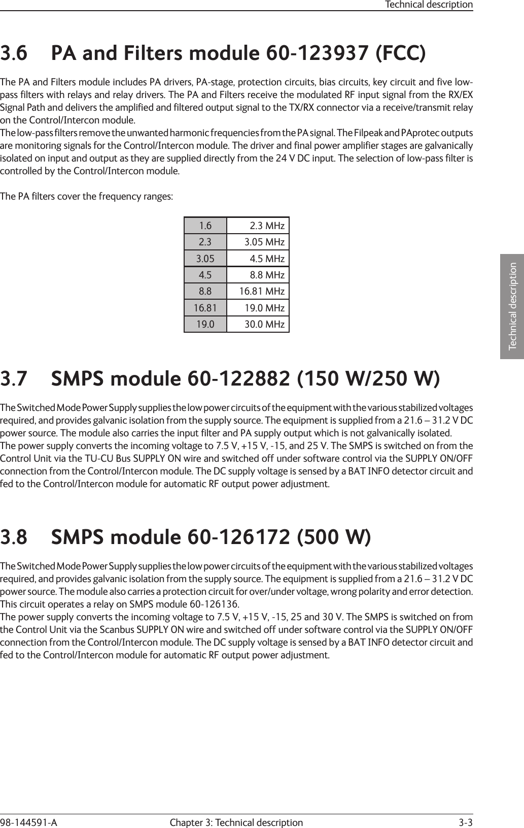 3-3Technical descriptionChapter 3: Technical description98-144591-A3.6  PA and Filters module 60-123937 (FCC)The PA and Filters module includes PA drivers, PA-stage, protection circuits, bias circuits, key circuit and ﬁ ve low-pass ﬁ lters with relays and relay drivers. The PA and Filters receive the modulated RF input signal from the RX/EX Signal Path and delivers the ampliﬁ ed and ﬁ ltered output signal to the TX/RX connector via a receive/transmit relay on the Control/Intercon module.The low-pass ﬁ  lters remove the unwanted harmonic frequencies from the PA signal. The Filpeak and PAprotec outputs are monitoring signals for the Control/Intercon module. The driver and ﬁ nal power ampliﬁ er stages are galvanically isolated on input and output as they are supplied directly from the 24 V DC input. The selection of low-pass ﬁ lter is controlled by the Control/Intercon module.The PA ﬁ lters cover the frequency ranges:1.6 2.3 MHz2.3 3.05 MHz3.05 4.5 MHz4.5 8.8 MHz8.8 16.81 MHz16.81 19.0 MHz19.0 30.0 MHz3.7  SMPS module 60-122882 (150 W/250 W)The Switched Mode Power Supply supplies the low power circuits of the equipment with the various stabilized voltages required, and provides galvanic isolation from the supply source. The equipment is supplied from a 21.6 – 31.2 V DCpower source. The module also carries the input ﬁ lter and PA supply output which is not galvanically isolated.The power supply converts the incoming voltage to 7.5 V, +15 V, -15, and 25 V. The SMPS is switched on from the Control Unit via the TU-CU Bus SUPPLY ON wire and switched off under software control via the SUPPLY ON/OFF connection from the Control/Intercon module. The DC supply voltage is sensed by a BAT INFO detector circuit and fed to the Control/Intercon module for automatic RF output power adjustment.3.8  SMPS module 60-126172 (500 W)The Switched Mode Power Supply supplies the low power circuits of the equipment with the various stabilized voltages required, and provides galvanic isolation from the supply source. The equipment is supplied from a 21.6 – 31.2 V DCpower source. The module also carries a protection circuit for over/under voltage, wrong polarity and error detection. This circuit operates a relay on SMPS module 60-126136.The power supply converts the incoming voltage to 7.5 V, +15 V, -15, 25 and 30 V. The SMPS is switched on from the Control Unit via the Scanbus SUPPLY ON wire and switched off under software control via the SUPPLY ON/OFF connection from the Control/Intercon module. The DC supply voltage is sensed by a BAT INFO detector circuit and fed to the Control/Intercon module for automatic RF output power adjustment.Technical description